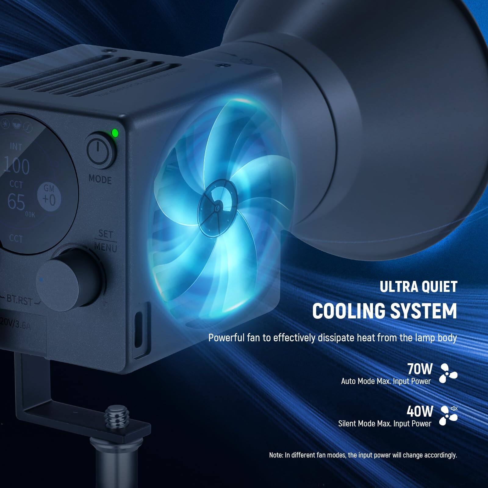 INT 100 CCT GM 65 +0 00K MODE CCT SET MENU BT.RST 20V/3.6A

ULTRA QUIET COOLING SYSTEM

Powerful fan to effectively dissipate heat from the lamp body

70W Auto Mode Max. Input Power

40W Silent Mode Max. Input Power

Note: In different fan modes, the input power will change accordingly.