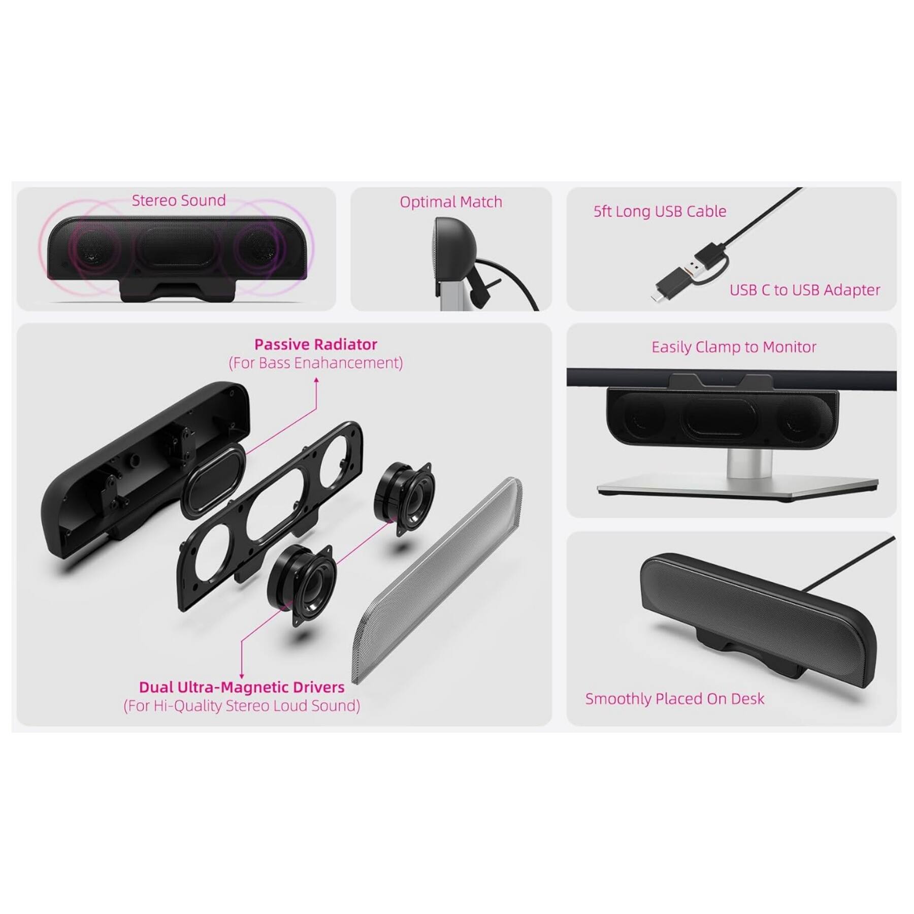 Stereo Sound  
Optimal Match  
5ft Long USB Cable  
USB C to USB Adapter  
Passive Radiator (For Bass Enhancement)  
Dual Ultra-Magnetic Drivers (For Hi-Quality Stereo Loud Sound)  
Easily Clamp to Monitor  
Smoothly Placed On Desk