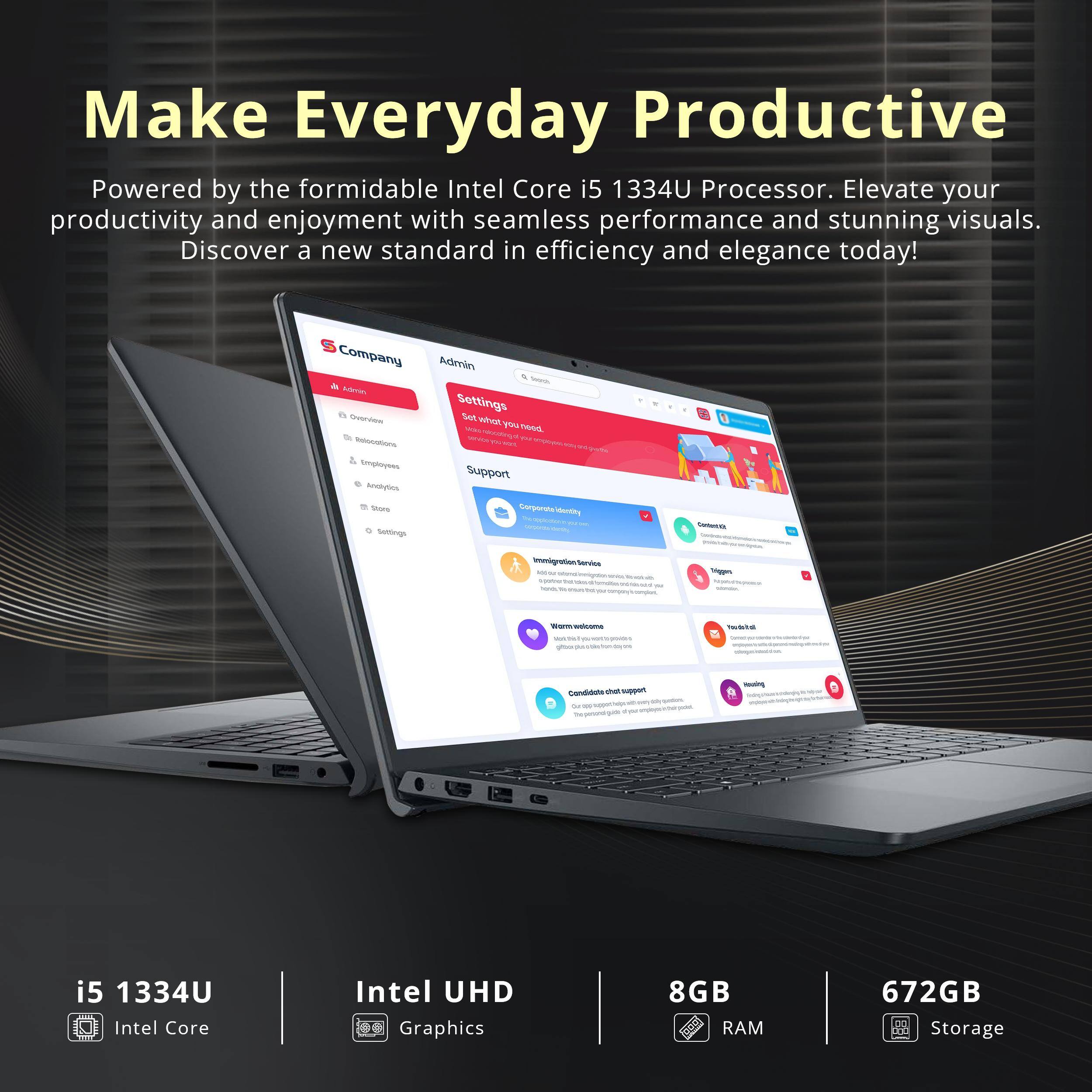 Make Everyday Productive

Powered by the formidable Intel Core i5 1334U Processor. Elevate your productivity and enjoyment with seamless performance and stunning visuals. Discover a new standard in efficiency and elegance today!

- i5 1334U Intel Core
- Intel UHD Graphics
- 8GB RAM
- 672GB Storage