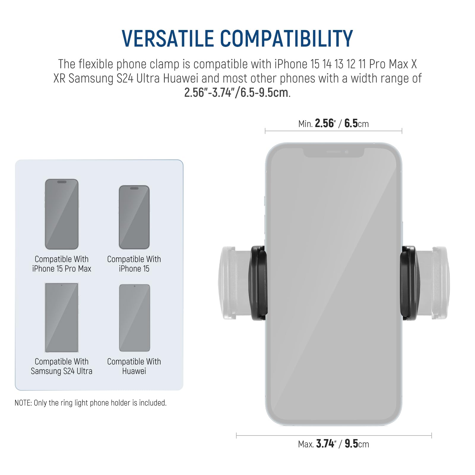 VERSATILE COMPATIBILITY

The flexible phone clamp is compatible with iPhone 15, 14, 13, 12, 11, Pro Max, X, XR, Samsung S24 Ultra, Huawei, and most other phones with a width range of 2.56"-3.74"/6.5-9.5cm.

- Compatible With iPhone 15 Pro Max
- Compatible With iPhone 15
- Compatible With Samsung S24 Ultra
- Compatible With Huawei

Min. 2.56" / 6.5cm

Max. 3.74" / 9.5cm

NOTE: Only the ring light phone holder is included.