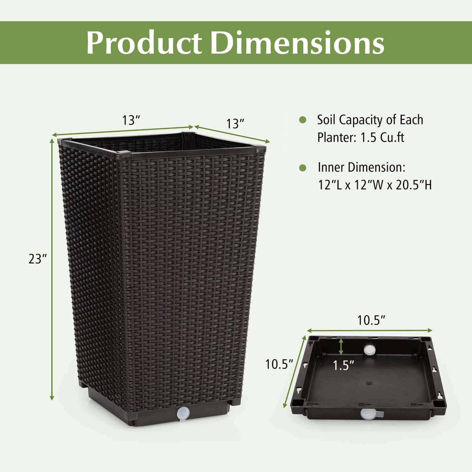 Product Dimensions: 13" 13"
Soil Capacity of Each Planter: 1.5 Cu.ft
Inner Dimension: 12"L X 12"W X 20.5"H
23" 10.5" 10.5" 1.5"