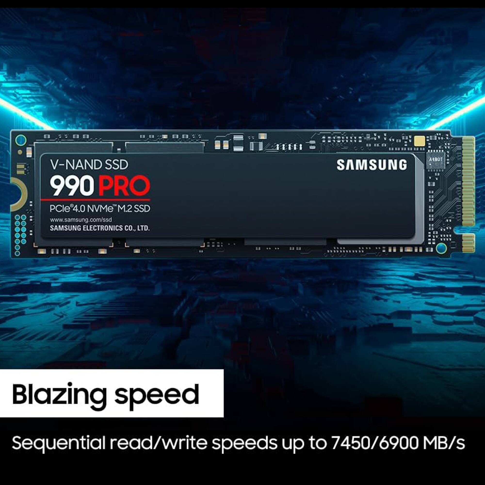 ES 1500 10030BI V-NAND SSD 990 PRO PCIe4.0 NVMe M.2 SSD  
www.samsung.com/ssd  
SAMSUNG ELECTRONICS CO., LTD.  
Blazing speed  
Sequential read/write speeds up to 7450/6900 MB/s