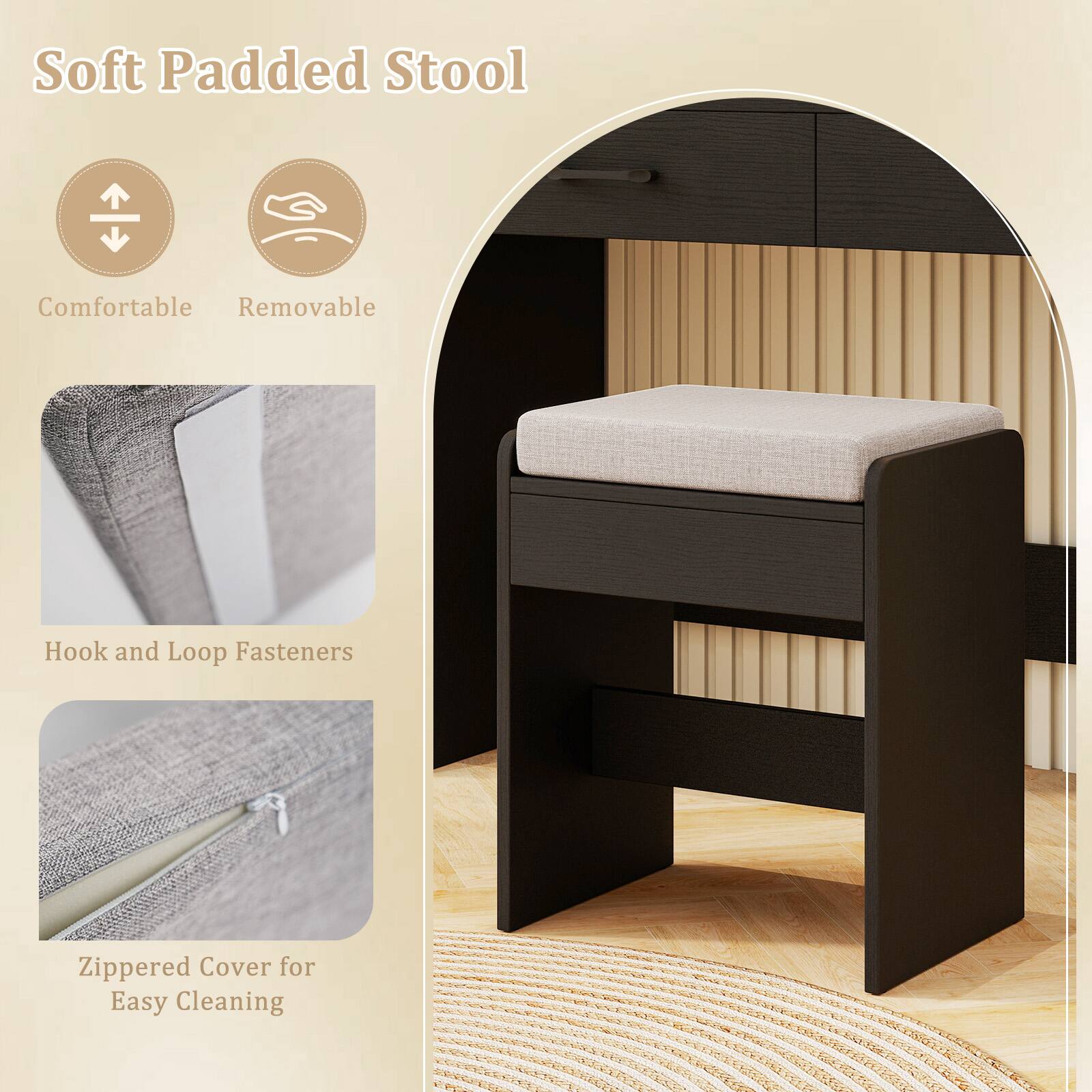 Soft Padded Stool

- Comfortable
- Removable

Hook and Loop Fasteners

Zippered Cover for Easy Cleaning