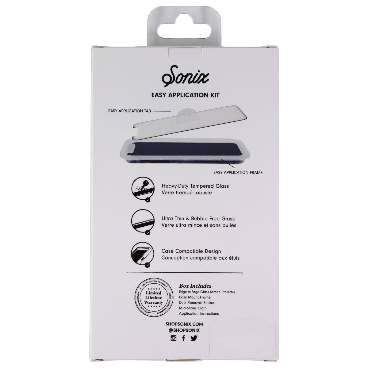 Sonix EASY APPLICATION KIT  
EASY APPLICATION TAB  
EASY APPLICATION FRAME  
Heavy-Duty Tempered Glass  
Verre trempé robuste  
Ultra Thin & Bubble Free Glass  
Verre ultra mince et sans bulles  
Case Compatible Design  
Conception compatible aux étuis  

Limited Lifetime Warranty  

Box Includes  
Edge-to-Edge Gloss Screen Protector  
Easy Mount Frame  
Dust Removal Sticker  
Microfiber Cloth  
Application Instructions  

SHOPSONIX.COM  
@SHOPSONIX