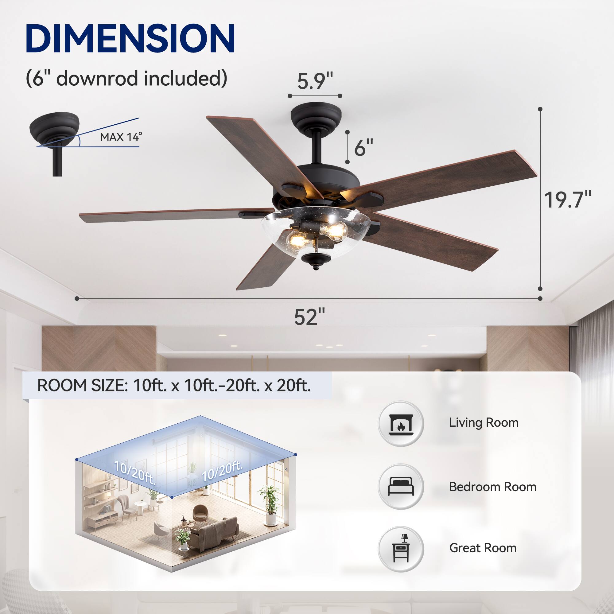 DIMENSION (6" downrod included) 5.9" MAX 14 6" 19.7" 52" ROOM SIZE: 10ft. X 10ft.-20ft. X 20ft.  Living Room 10/20ft. 10/20ft. Bedroom Room Great Room