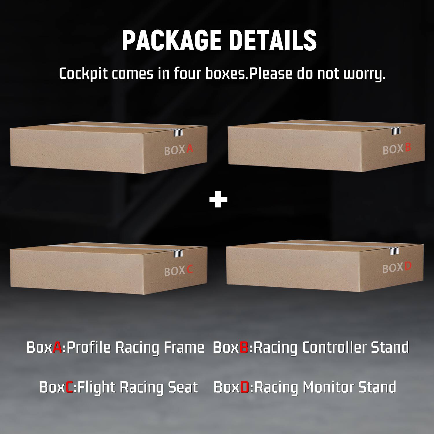 PACKAGE DETAILS  
Cockpit comes in four boxes. Please do not worry.

BOXA  
BOXB  
+  
BOXC  
BOXD

BoxA: Profile Racing Frame  
BoxB: Racing Controller Stand  
BoxC: Flight Racing Seat  
BoxD: Racing Monitor Stand