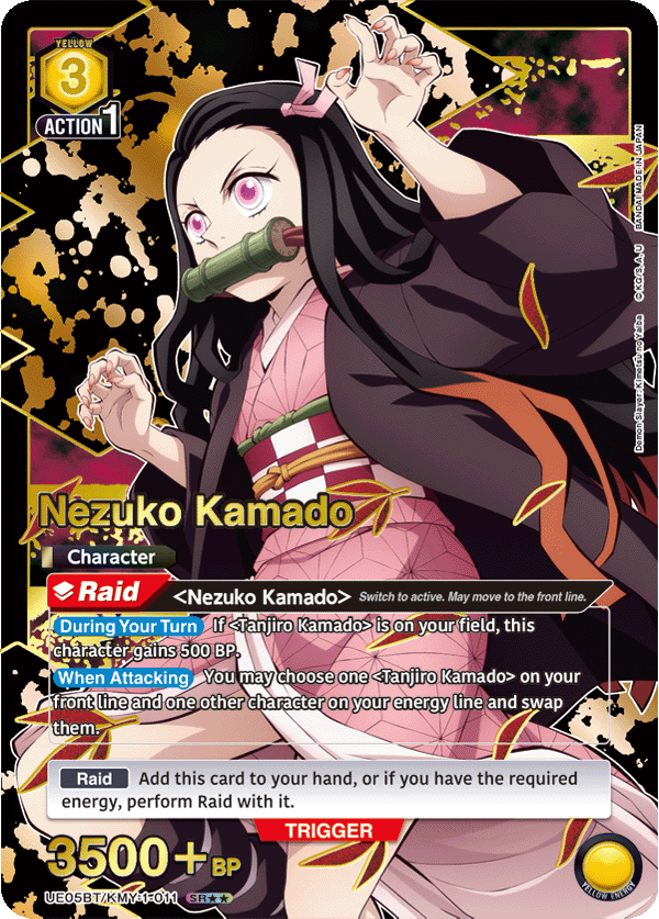 YELLOW 3 ACTION 1  
Nezuko Kamado  
Character Raid  
Nezuko Kamado> Switch to active. May move to the front line.  
During Your Turn If <Tanjiro Kamado> is on your field, this character gains 500 BP.  
When Attacking You may choose one <Tanjiro Kamado> on your front line and one other character on your energy line and swap them.  
JAPAN BANDAIMADEIN BANDAI a..U  
DemonSlayer: Kimetsu no Yaiba  
Add this card to your hand, or if you have the required energy, perform Raid with it.  
TRIGGER 3500 + BP  
UE05BT/KMY-1-011 SR*