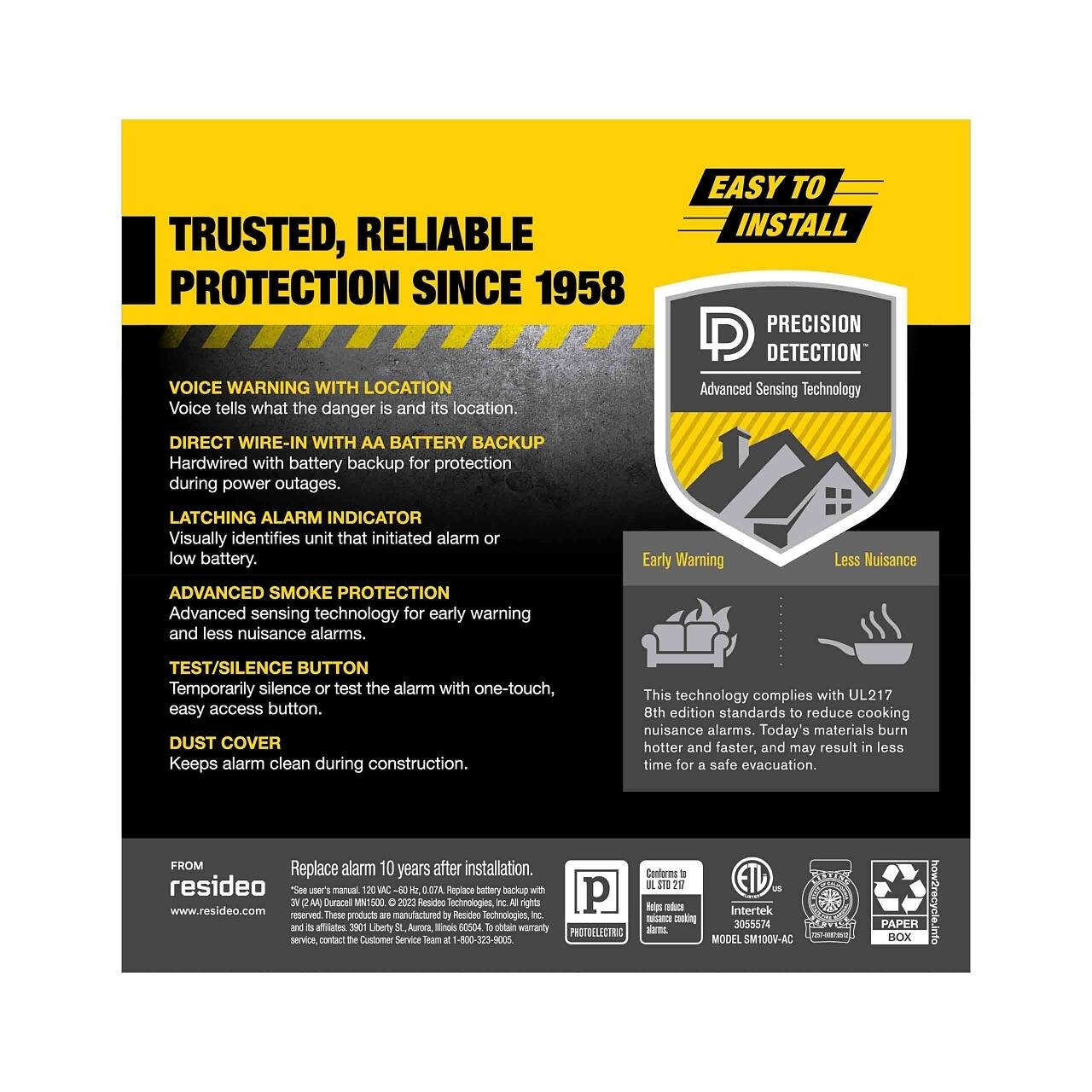 **TRUSTED, RELIABLE PROTECTION SINCE 1958**

**VOICE WARNING WITH LOCATION**  
Voice tells what the danger is and its location.

**EASY TO INSTALL**  
PRECISION DETECTION  
Advanced Sensing Technology

**DIRECT WIRE-IN WITH AA BATTERY BACKUP**  
Hardwired with battery backup for protection during power outages.

**LATCHING ALARM INDICATOR**  
Visually identifies unit that initiated alarm or low battery.

**ADVANCED SMOKE PROTECTION**  
Advanced sensing technology for early warning and less nuisance alarms.

**TEST/SILENCE BUTTON**  
Temporarily silence or test the alarm with one-touch, easy access button.

**DUST COVER**  
Keeps alarm clean during construction.

**Early Warning**  
**Less Nuisance**

This technology complies with UL217 8th edition standards to reduce cooking nuisance alarms. Today's materials burn hotter and faster, and may result in less time for a safe evacuation.

**FROM**  
resideo  
Replace alarm 10 years after installation.  
Style users manual, 120V, 60Hz, 0.7A. Replace battery backup with 2 AA Alkal
