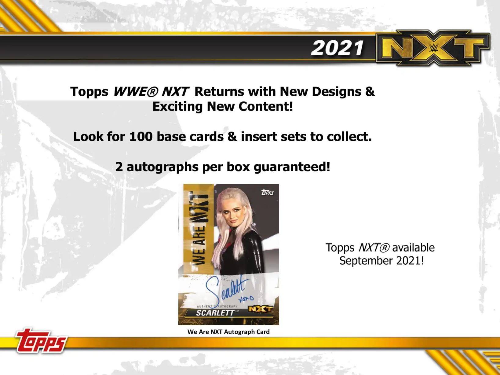 2021 NXT

Topps WWE NXT Returns with New Designs & Exciting New Content!  
Look for 100 base cards & insert sets to collect.  
2 autographs per box guaranteed!  

Topps NXT available September 2021!  

We Are NXT Autograph Card  
Scarlett  
Authentic Autograph  
XOXO  
SCARLETT  

Topps