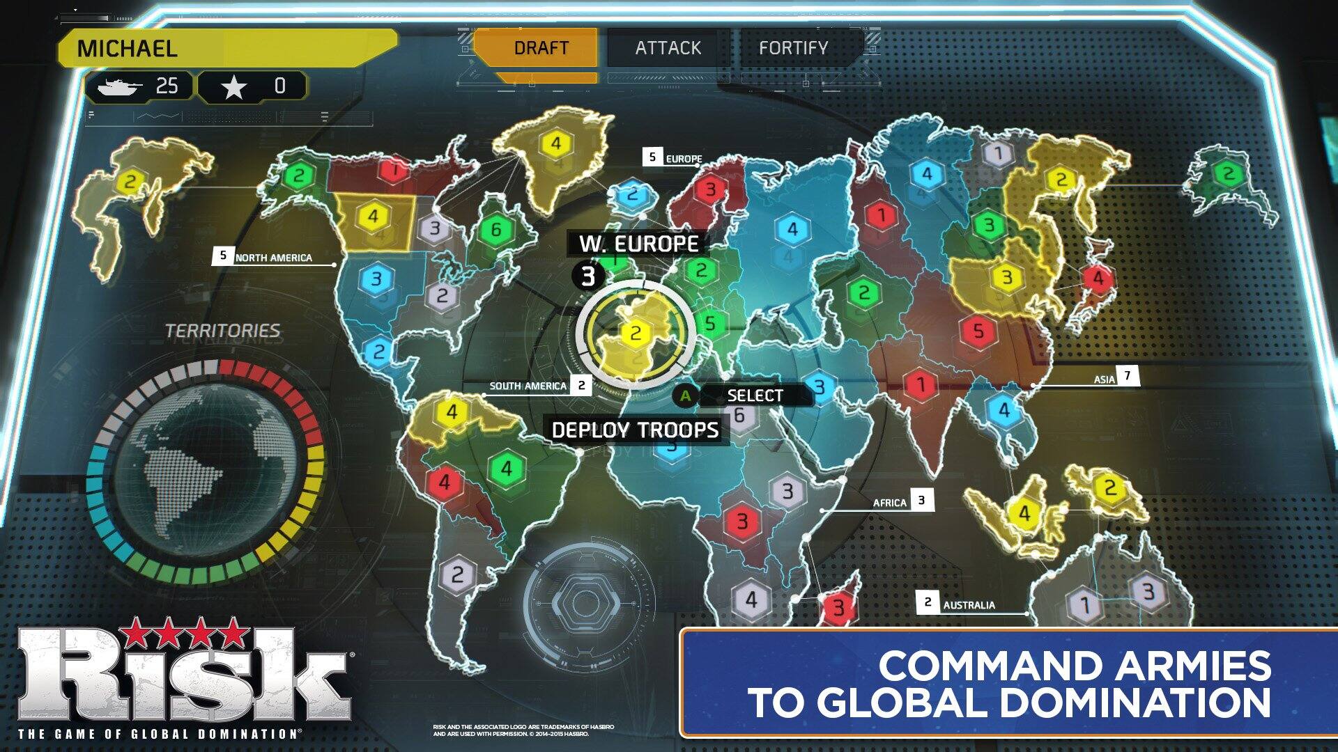 MICHAEL  
25  
0  

TERRITORIES  
NORTH AMERICA 4 3 2  
SOUTH AMERICA 2  
EUROPE 2 3 6 4  
W. EUROPE 4 3 2 5 2  
AFRICA 3 1 3 3 5 4 4 2 4  
ASIA 7 2 2 2  
AUSTRALIA 1 3  

DRAFT ATTACK FORTIFY  
SELECT  
DEPLOY TROOPS  

COMMAND ARMIES TO GLOBAL DOMINATION  

RISK  
THE GAME OF GLOBAL DOMINATION