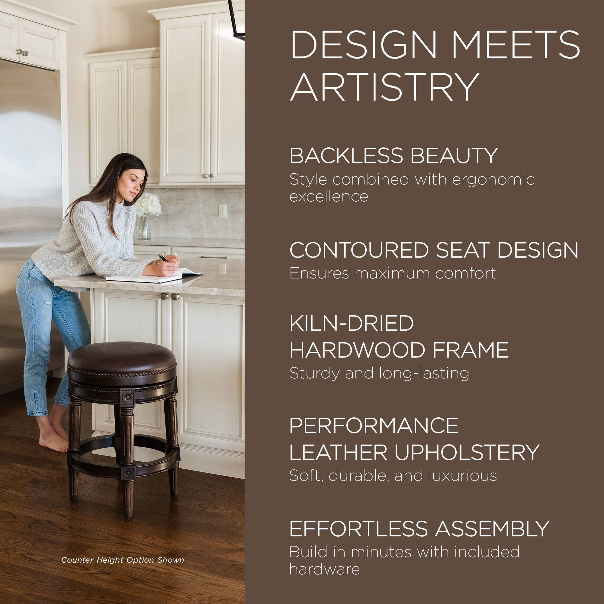 DESIGN MEETS ARTISTRY

BACKLESS BEAUTY  
Style combined with ergonomic excellence

CONTOURED SEAT DESIGN  
Ensures maximum comfort

KILN-DRIED HARDWOOD FRAME  
Sturdy and long-lasting

PERFORMANCE LEATHER UPHOLSTERY  
Soft, durable, and luxurious

EFFORTLESS ASSEMBLY  
Build in minutes with included hardware

Counter Height Option Shown