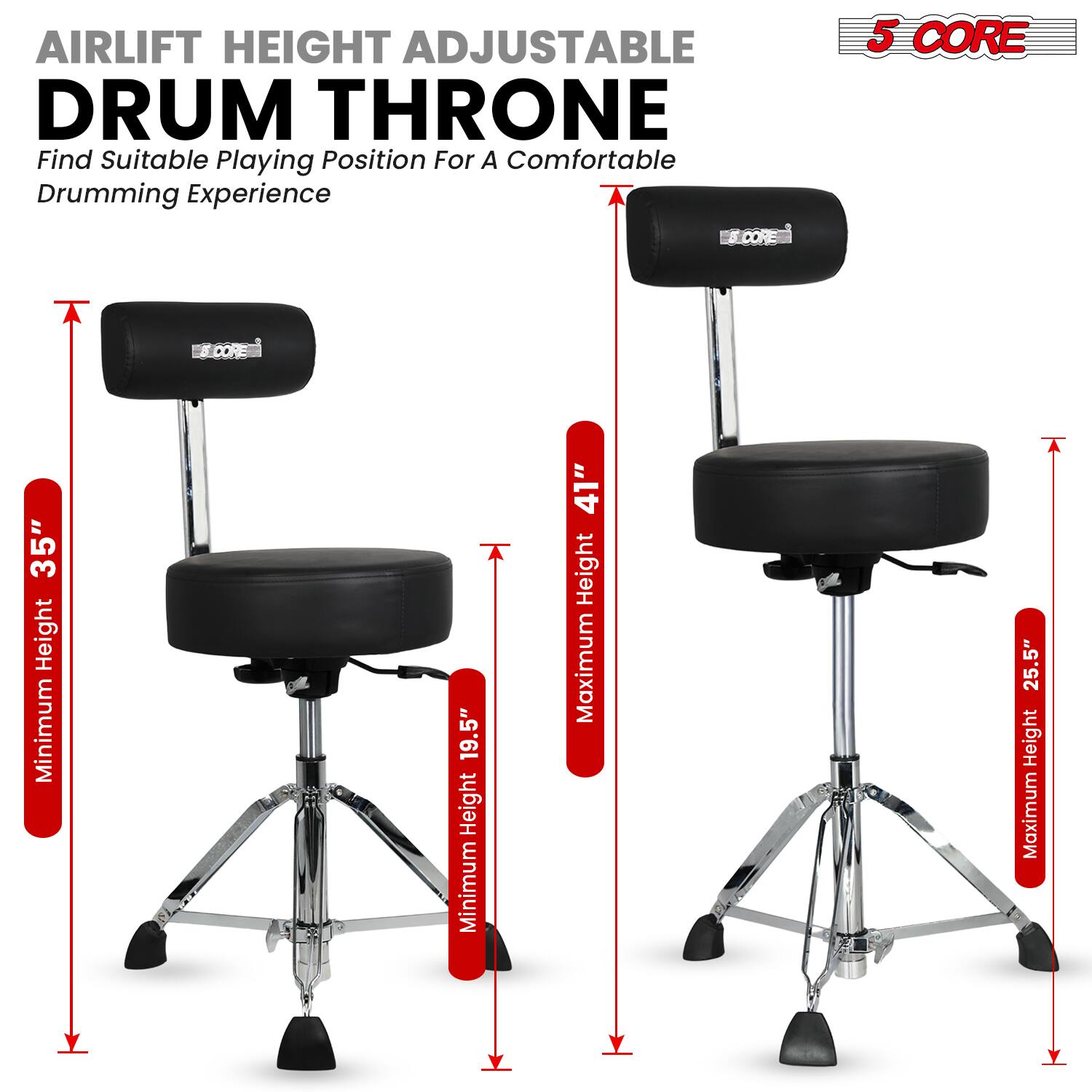 **AIRLIFT HEIGHT ADJUSTABLE DRUM THRONE**

Find Suitable Playing Position For A Comfortable Drumming Experience

**5 CORE**

- Minimum Height: 19.5"
- Maximum Height: 25.5"
- Minimum Height: 35"
- Maximum Height: 41"