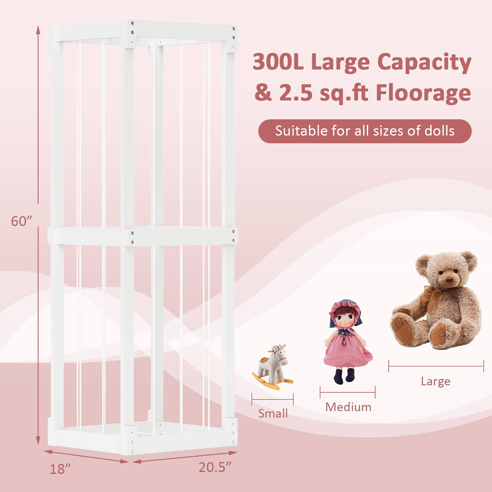 300L Large Capacity & 2.5 sq.ft Floorage  
Suitable for all sizes of dolls  
60"  
18"  
20.5"  
Small  
Medium  
Large