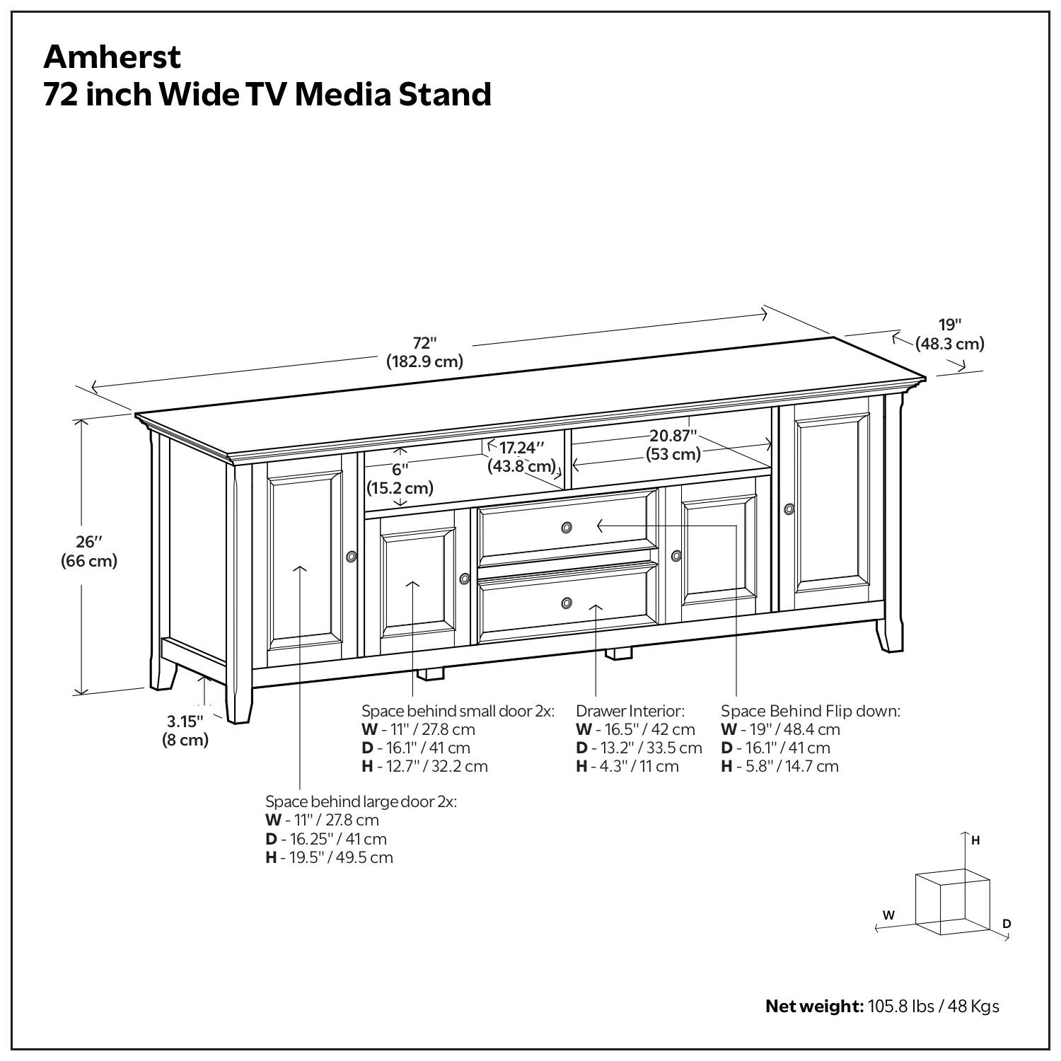 Amherst  
72 inch Wide TV Media Stand  

- 72" (182.9 cm)  
- 19" (48.3 cm)  
- 6" (15.2 cm)  
- 17.24" (43.8 cm)  
- 20.87" (53 cm)  
- 26" (66 cm)  
- 3.15" (8 cm)  

Space behind small door 2x:  
- W: 11" (27.8 cm)  
- D: 16.1" (41 cm)  
- H: 12.7" (32.2 cm)  

Space behind large door 2x:  
- W: 11" (27.8 cm)  
- D: 16.25" (41 cm)  
- H: 19.5" (49.5 cm)  

Drawer Interior:  
- W: 16.5" (42 cm)  
- D: 13.2" (33.5 cm)  
- H: 4.3" (11 cm)  

Space Behind Flip down:  
- W: 19" (48.4 cm)  
- D: 16.1" (41 cm)  
- H: 5.8" (14.7 cm)  

Net weight: 105.8 lbs / 48 Kgs