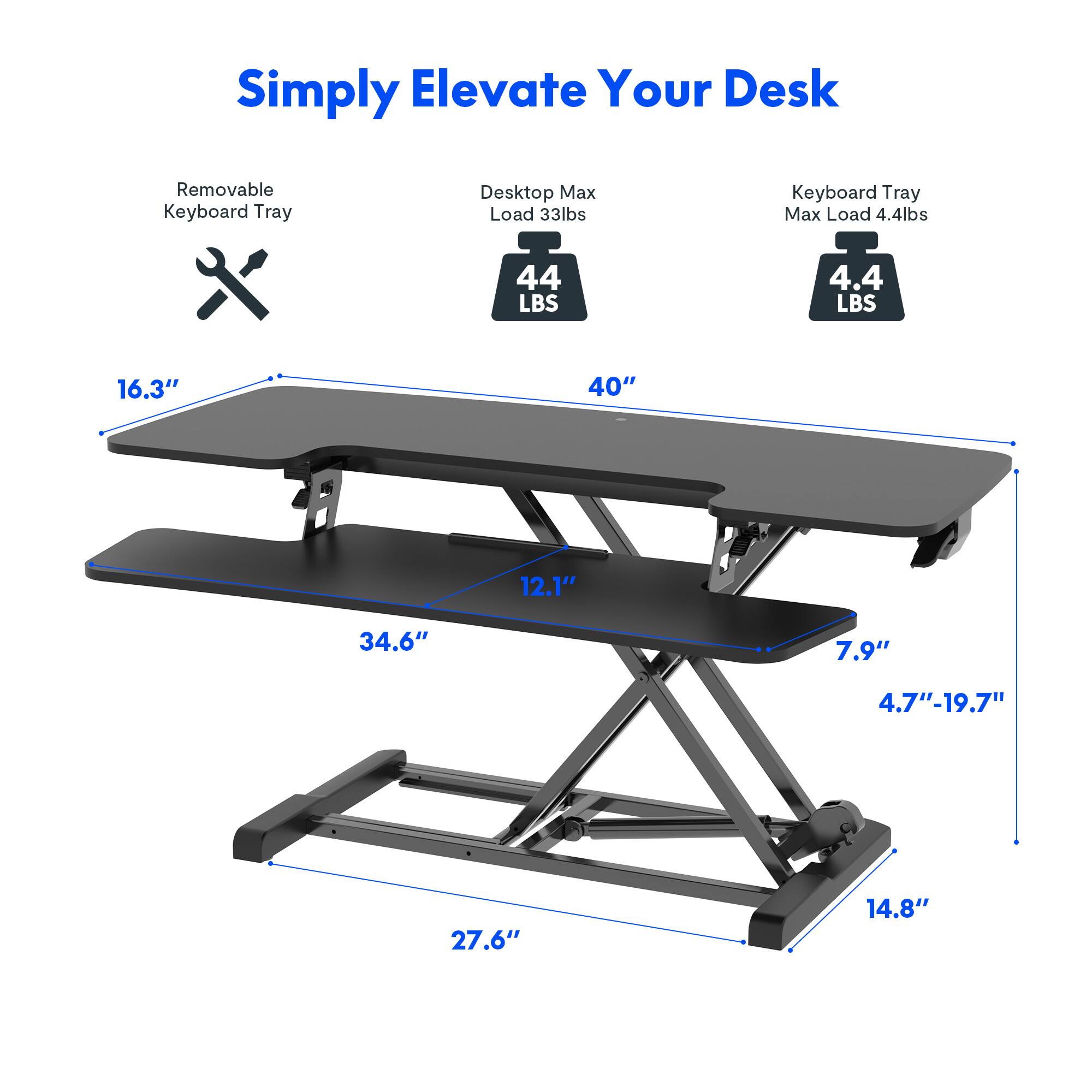 Simply Elevate Your Desk

- Removable Keyboard Tray
- Desktop Max Load 33lbs
- Keyboard Tray Max Load 4.4lbs

Dimensions:
- 40" (length)
- 16.3" (depth)
- 12.1" (depth of keyboard tray)
- 34.6" (width of keyboard tray)
- 7.9" (height of keyboard tray)
- 4.7"-19.7" (adjustable height range)
- 27.6" (width of base)
- 14.8" (depth of base)