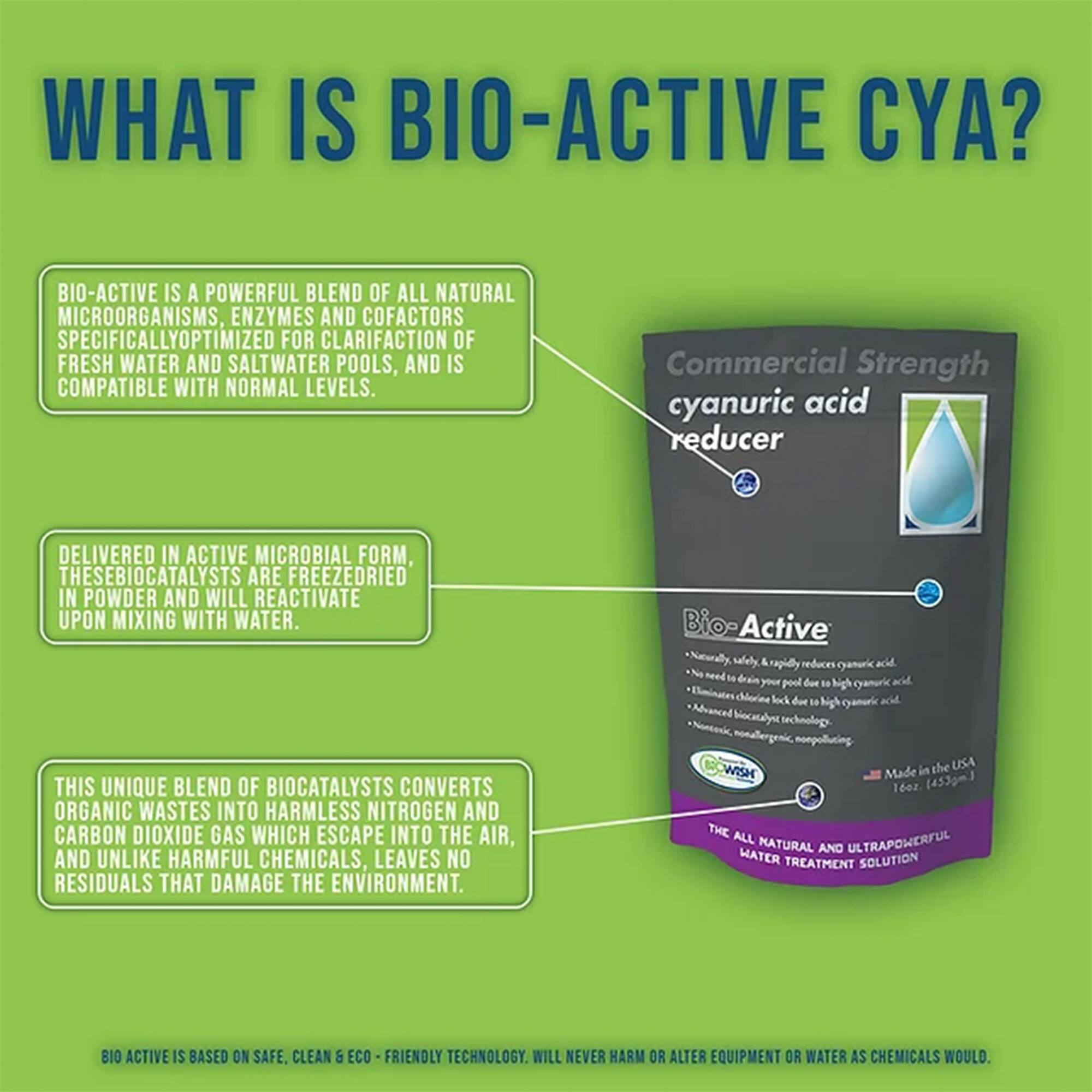 **WHAT IS BIO-ACTIVE CYA?**

BIO-ACTIVE IS A POWERFUL BLEND OF ALL NATURAL MICROORGANISMS, ENZYMES AND COFACTORS SPECIFICALLY OPTIMIZED FOR CLARIFICATION OF FRESH WATER AND SALTWATER POOLS, AND IS COMPATIBLE WITH NORMAL LEVELS.

DELIVERED IN ACTIVE MICROBIAL FORM, THESE BIOCATALYSTS ARE FREEZEDRIED IN POWDER AND WILL REACTIVATE UPON MIXING WITH WATER.

THIS UNIQUE BLEND OF BIOCATALYSTS CONVERTS ORGANIC WASTES INTO HARMLESS NITROGEN AND CARBON DIOXIDE GAS WHICH ESCAPE INTO THE AIR, AND UNLIKE HARMFUL CHEMICALS, LEAVES NO RESIDUALS THAT DAMAGE THE ENVIRONMENT.

BIO ACTIVE IS BASED ON SAFE, CLEAN & ECO-FRIENDLY TECHNOLOGY. WILL NEVER HARM OR ALTER EQUIPMENT OR WATER AS CHEMICALS WOULD.

---

**Commercial Strength cyanuric acid reducer**

**Bio-Active**

- Naturally, safely, rapidly reduces cyanuric acid.
- No need to drain your pool to reduce high cyanuric acid.
-
