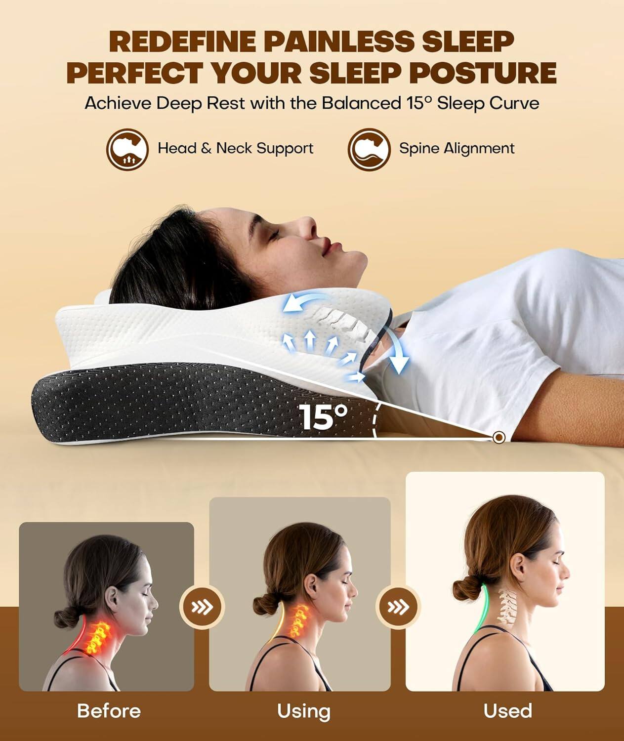 REDEFINE PAINLESS SLEEP  
PERFECT YOUR SLEEP POSTURE  

Achieve Deep Rest with the Balanced 15° Sleep Curve  

Head & Neck Support  
Spine Alignment  

15°  

Before  
Using  
Used