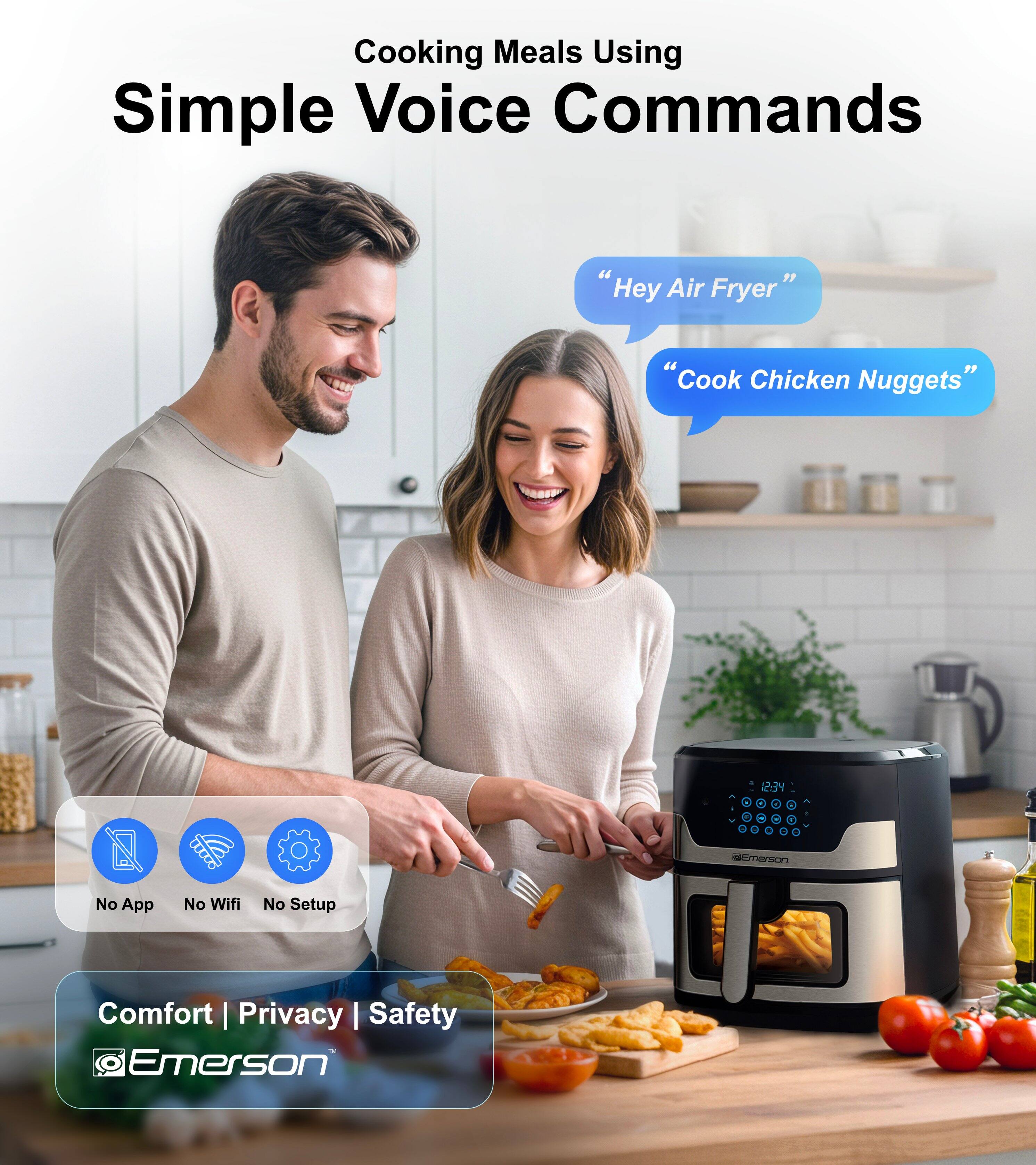 Cooking Meals Using Simple Voice Commands

"Hey Air Fryer"
"Cook Chicken Nuggets"

No App No Wifi No Setup

Comfort | Privacy | Safety

Emerson