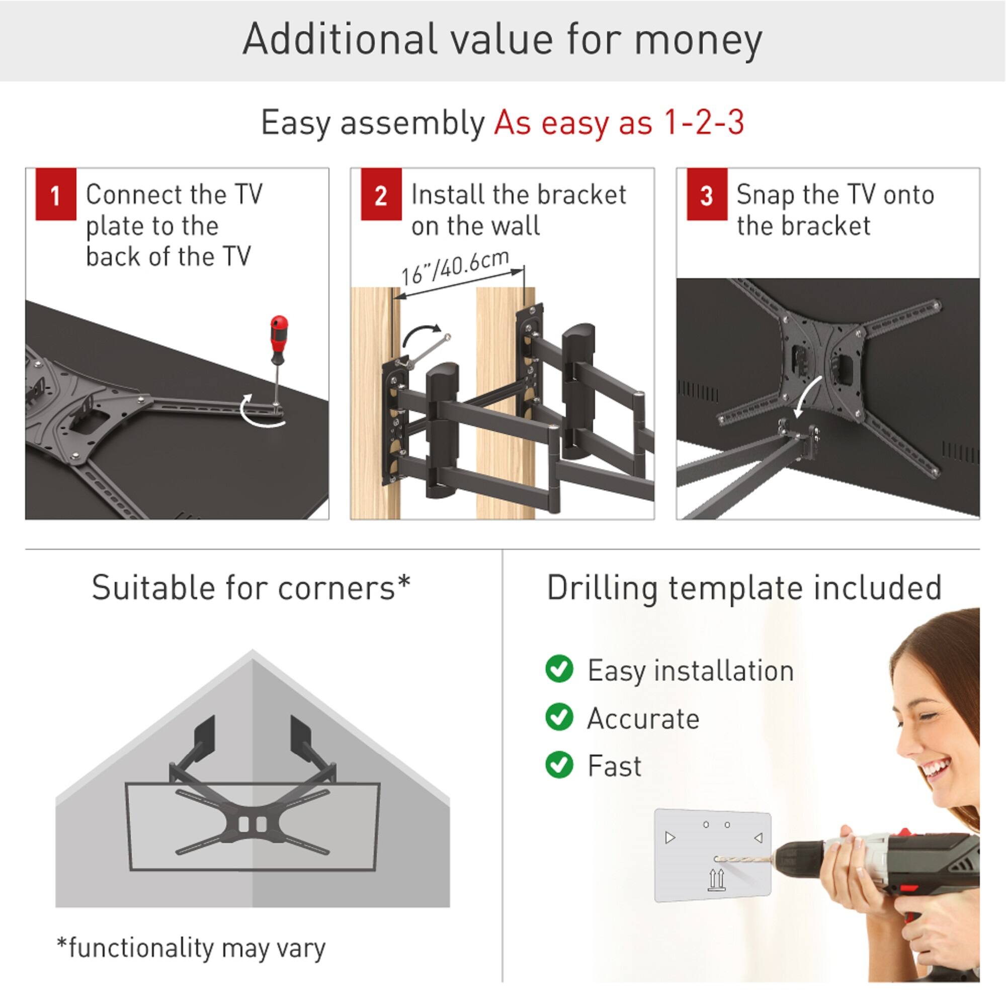 Additional value for money

Easy assembly  
As easy as 1-2-3

1. Connect the TV plate to the back of the TV
2. Install the bracket on the wall (16"/40.6cm)
3. Snap the TV onto the bracket

Suitable for corners*

Drilling template included

- Easy installation
- Accurate
- Fast

*functionality may vary