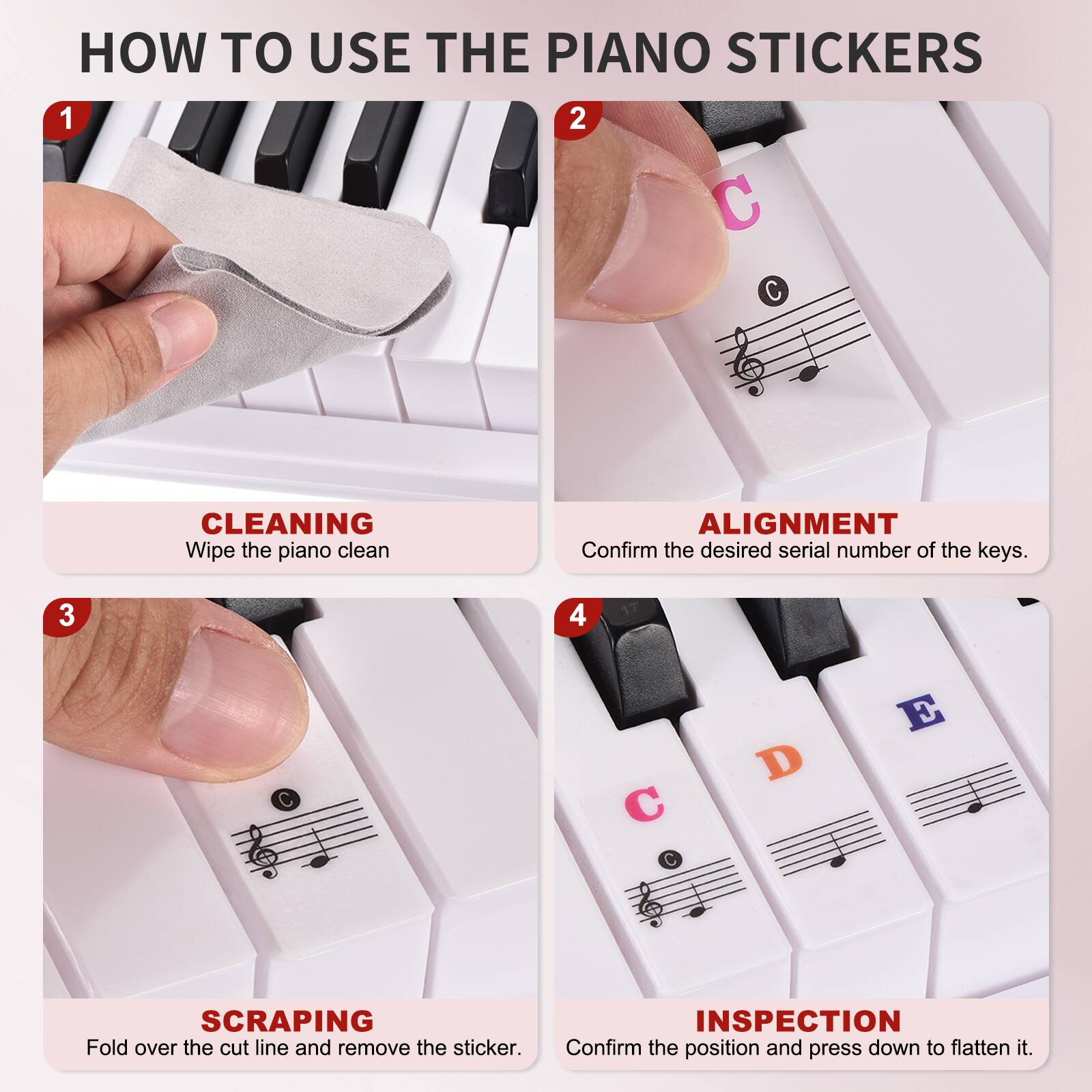 HOW TO USE THE PIANO STICKERS

1. CLEANING  
   Wipe the piano clean.

2. ALIGNMENT  
   Confirm the desired serial number of the keys.

3. SCRAPING  
   Fold over the cut line and remove the sticker.

4. INSPECTION  
   Confirm the position and press down to flatten it.