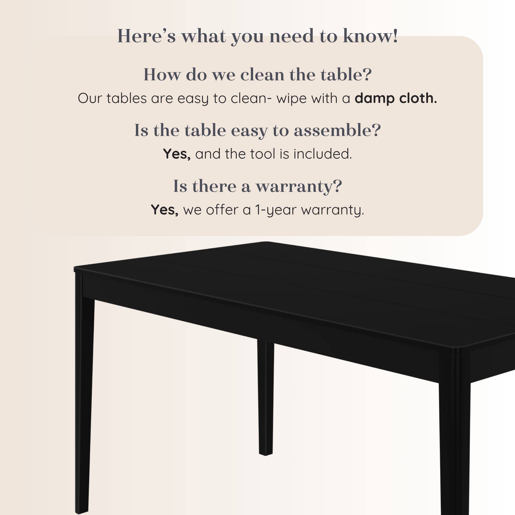 Here's what you need to know!

How do we clean the table?
Our tables are easy to clean- wipe with a damp cloth.

Is the table easy to assemble?
Yes, and the tool is included.

Is there a warranty?
Yes, we offer a 1-year warranty.