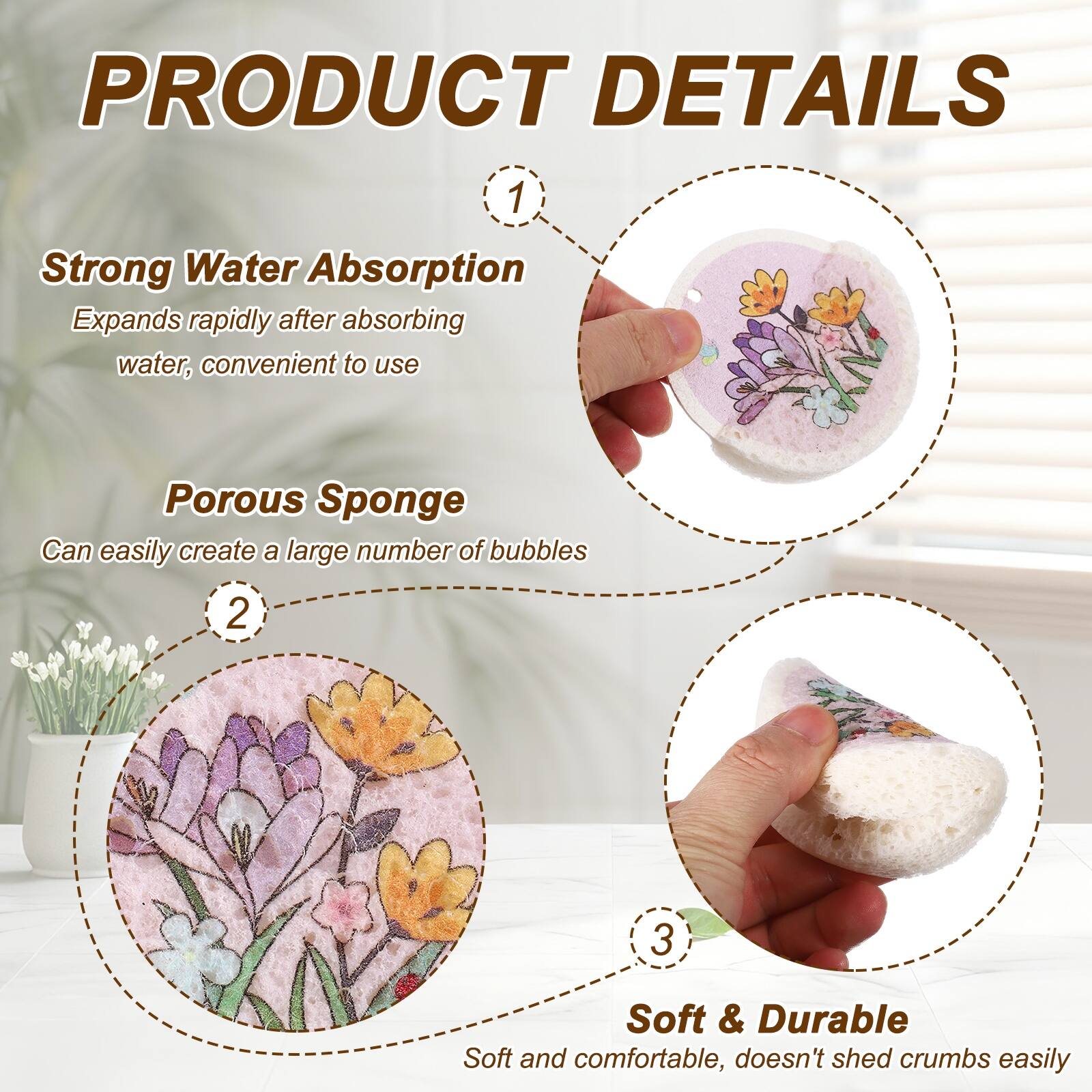 PRODUCT DETAILS

1. Strong Water Absorption
   Expands rapidly after absorbing water, convenient to use

2. Porous Sponge
   Can easily create a large number of bubbles

3. Soft & Durable
   Soft and comfortable, doesn't shed crumbs easily