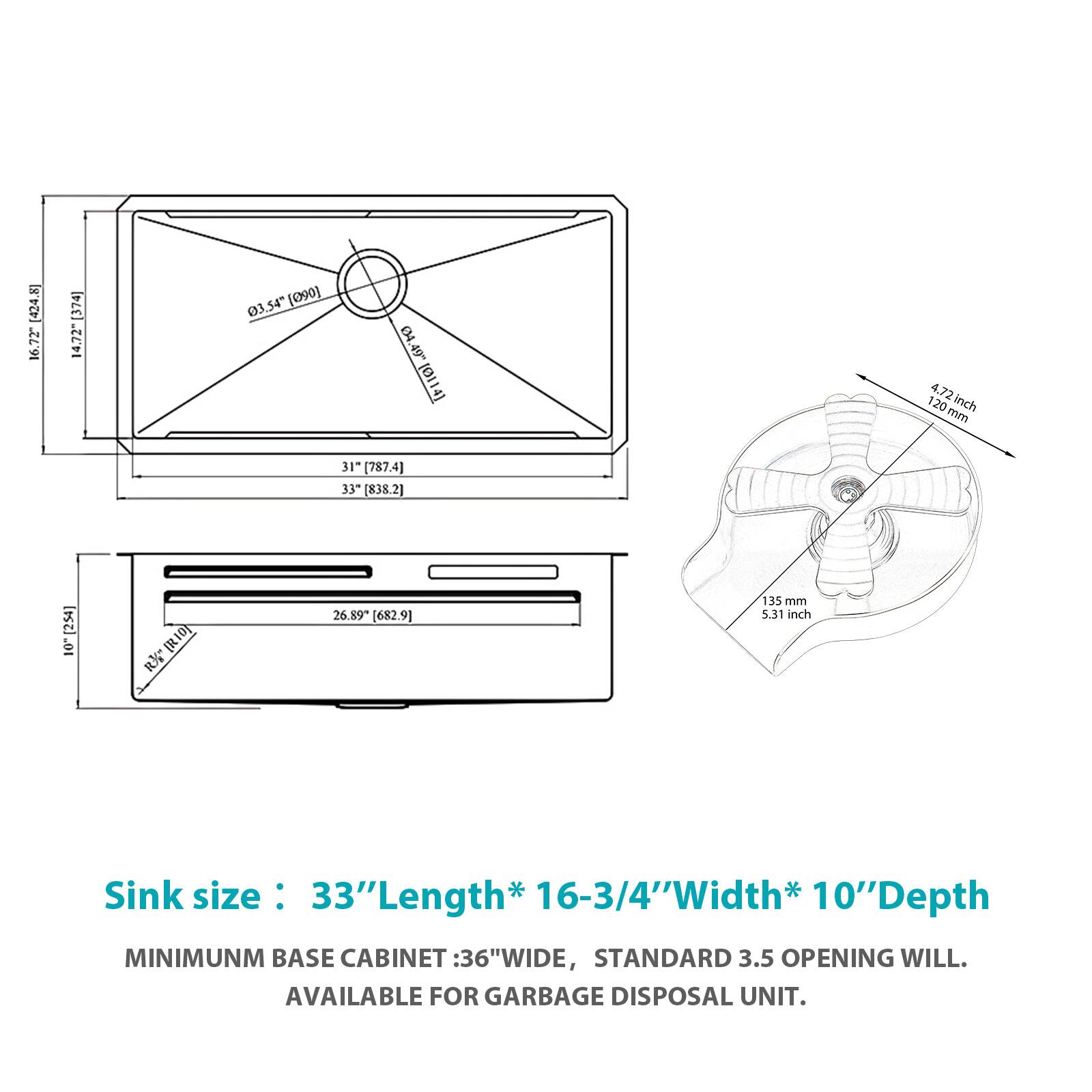 [424.8] 16.72 [374] 14,72" 03.54" (090) 3,54" (090) ! (4.49" (0114) 4.72 inch 4.72 120 inch mm 31" (787.4) 33 (838.2] [254] 10 [R1] RK 26.89* [682.9] 135 mm 5.51 inch

Sink size: 33" Length* 16-3/4" Width* 10" Depth

MINIMUM BASE CABINET: 36" WIDE, STANDARD 3.5 OPENING WILL. AVAILABLE FOR GARBAGE DISPOSAL UNIT.