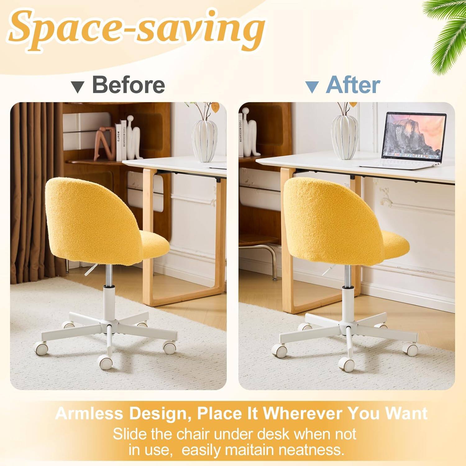 Space-saving Before After Armless Design, Place It Wherever You Want Slide the chair under desk when not in use, easily maintain neatness.