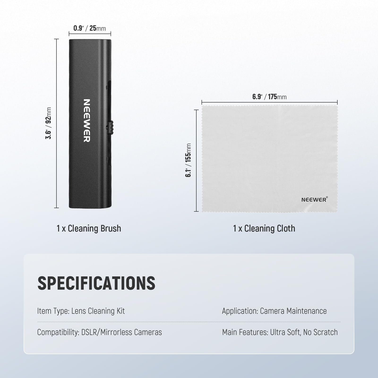 0.9" / 25mm  
3.6" / 92mm  
3.6" / 155mm  
6.9" / 175mm  

NEEWER  
1 X Cleaning Brush  
1 X Cleaning Cloth  

SPECIFICATIONS  
Item Type: Lens Cleaning Kit  
Application: Camera Maintenance  
Compatibility: DSLR/Mirrorless Cameras  
Main Features: Ultra Soft, No Scratch