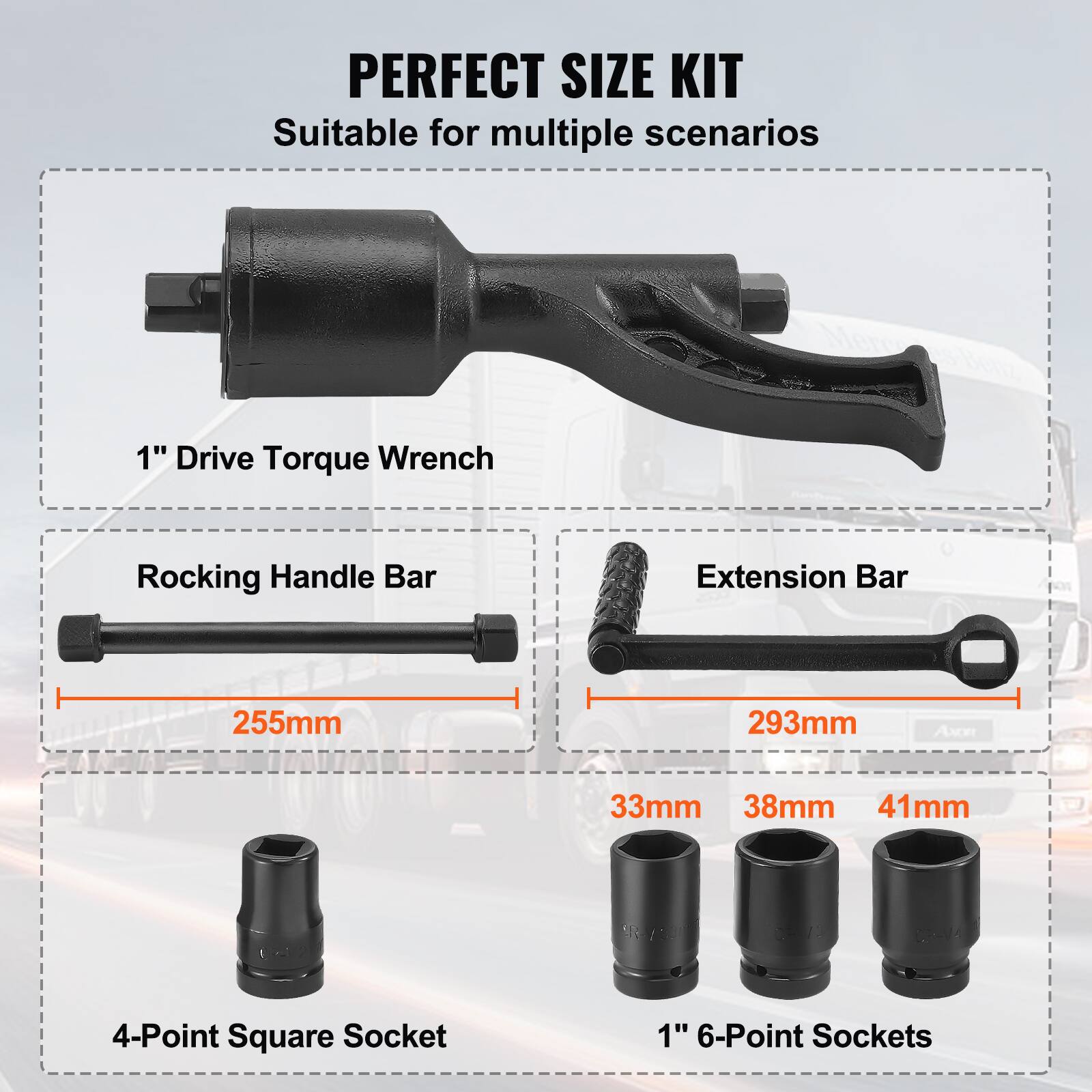 PERFECT SIZE KIT  
Suitable for multiple scenarios  

1" Drive Torque Wrench  

Rocking Handle Bar  
255mm  

Extension Bar  
293mm  

4-Point Square Socket  

1" 6-Point Sockets  
33mm  
38mm  
41mm