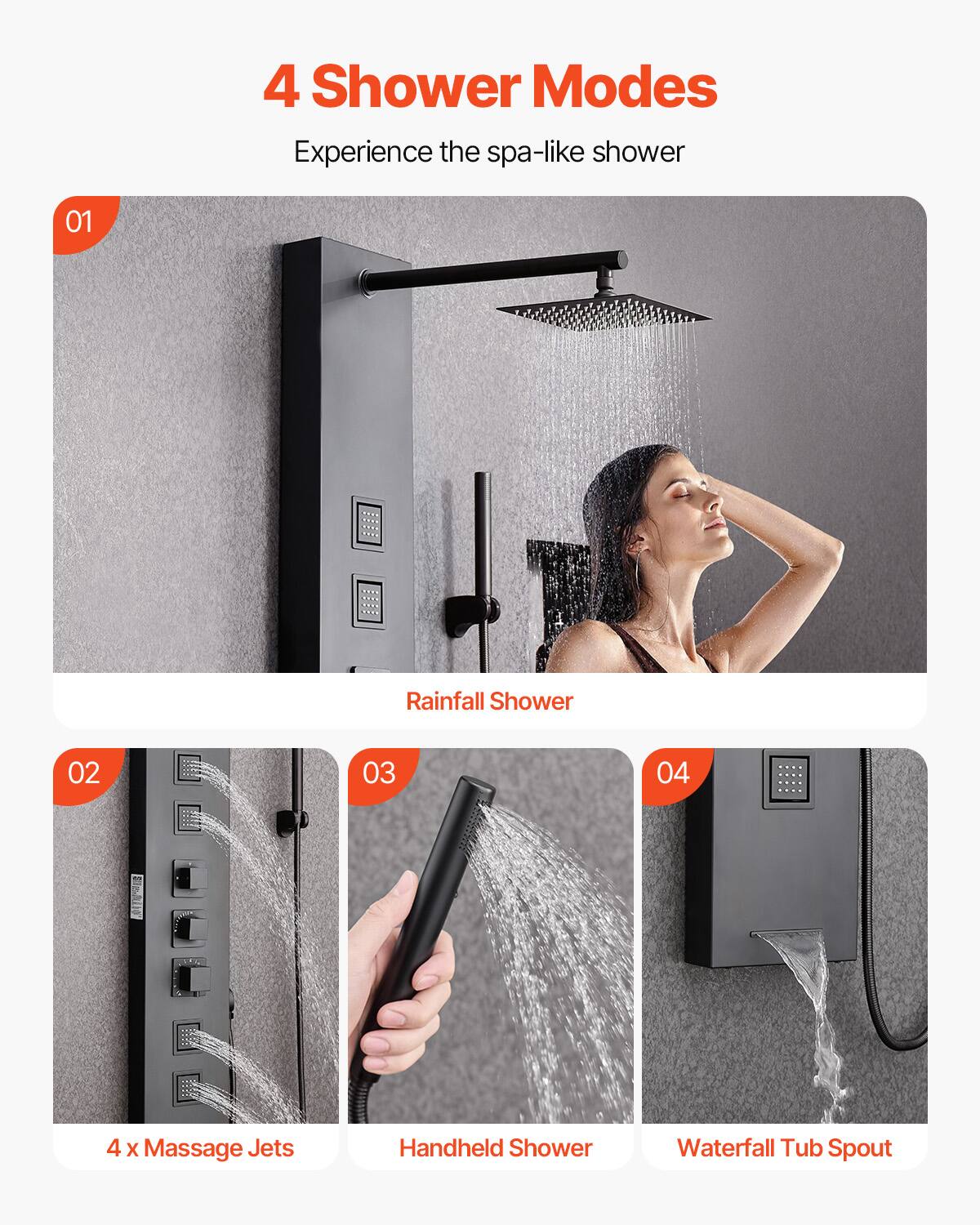 4 Shower Modes  
Experience the spa-like shower  

01 Rainfall Shower  

02 4 x Massage Jets  

03 Handheld Shower  

04 Waterfall Tub Spout
