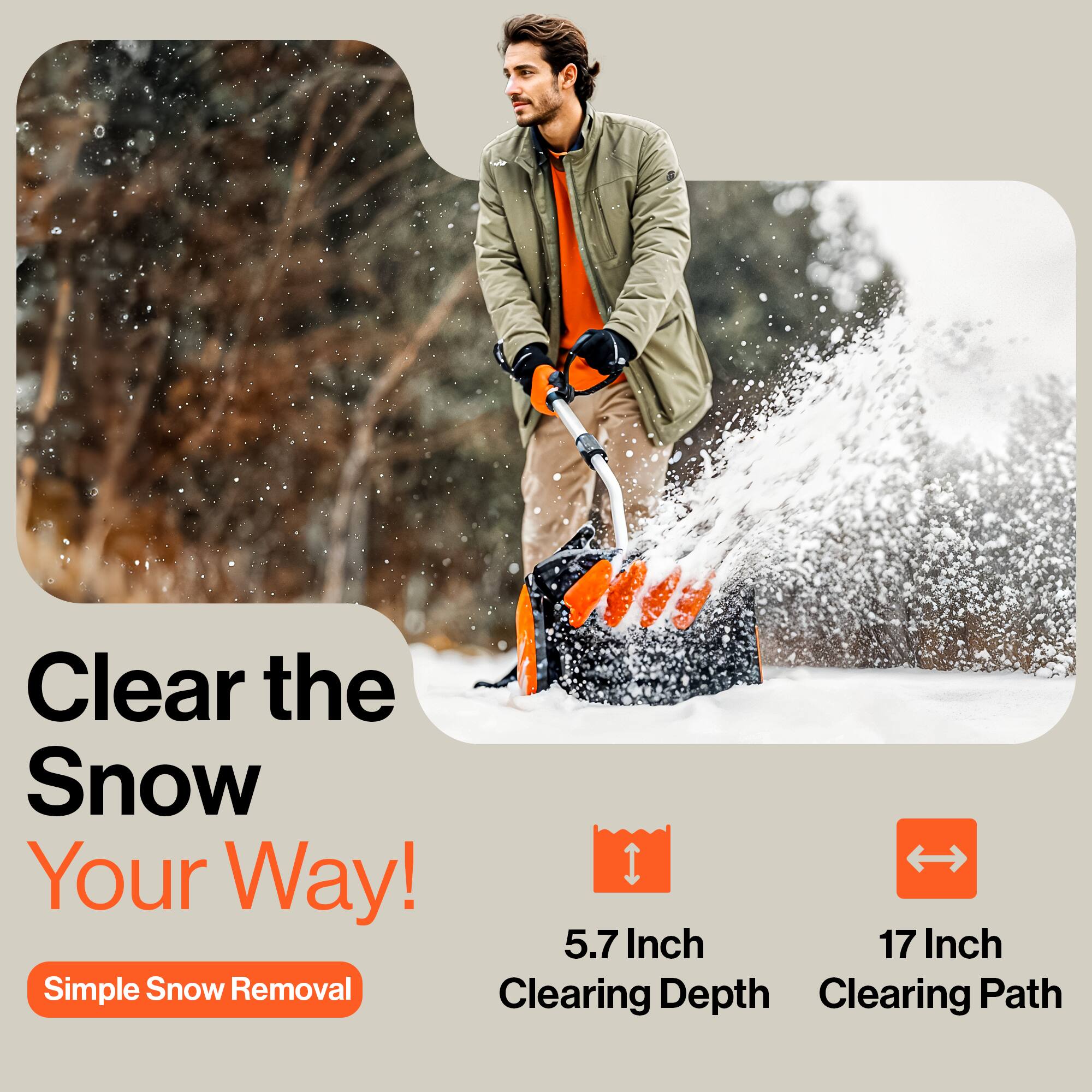 Clear the Snow Your Way!  
Simple Snow Removal  

5.7 Inch Clearing Depth  
17 Inch Clearing Path