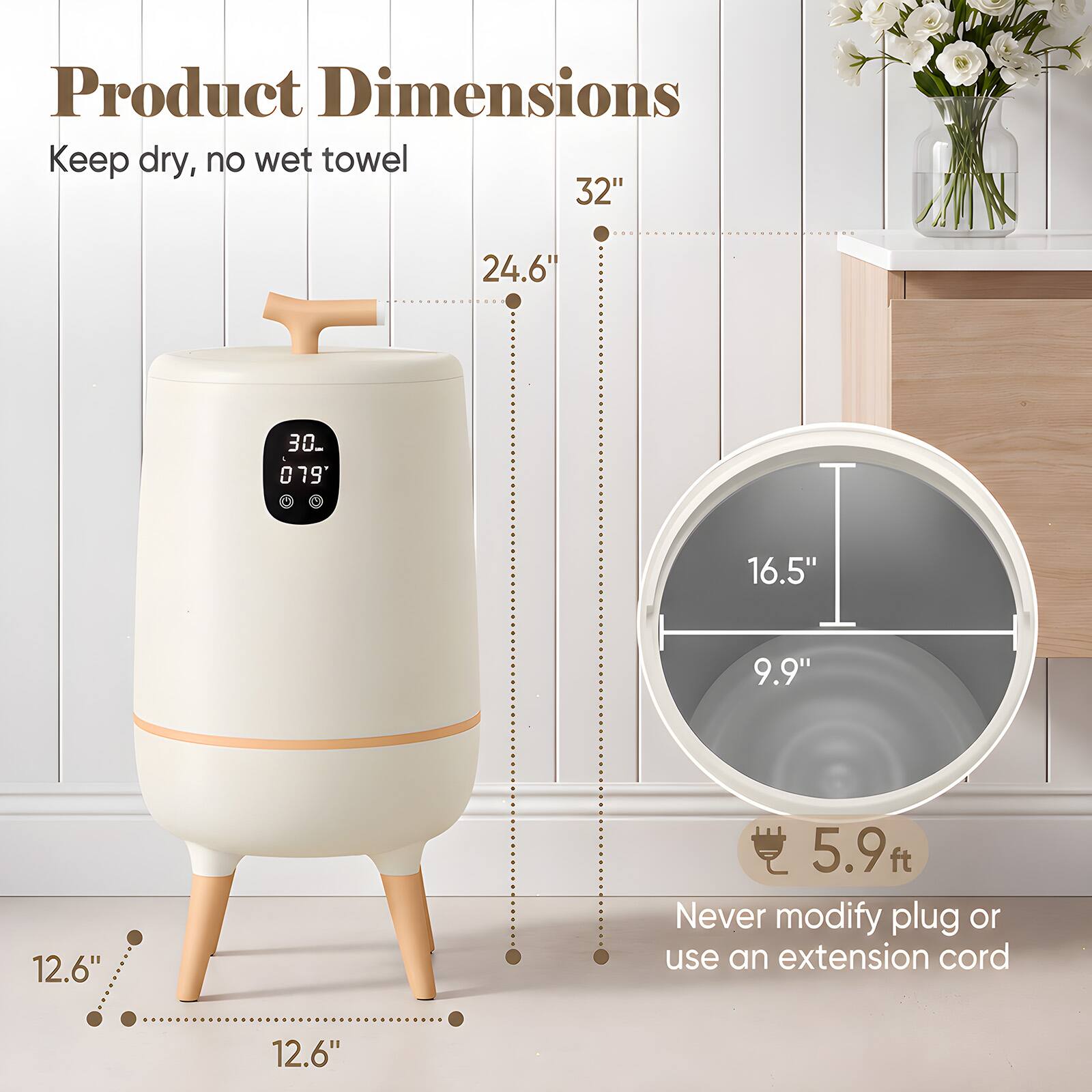Product Dimensions  
Keep dry, no wet towel  
32"  
24.6"  
30"  
16.5"  
9.9"  
12.6"  
5.9 ft.  
Never modify plug or use an extension cord