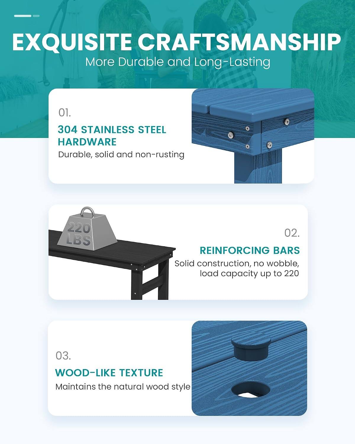 EXQUISITE CRAFTSMANSHIP  
More Durable and Long-Lasting

01.  
304 STAINLESS STEEL HARDWARE  
Durable, solid and non-rusting

02.  
REINFORCING BARS  
Solid construction, no wobble, load capacity up to 220

03.  
WOOD-LIKE TEXTURE  
Maintains the natural wood style