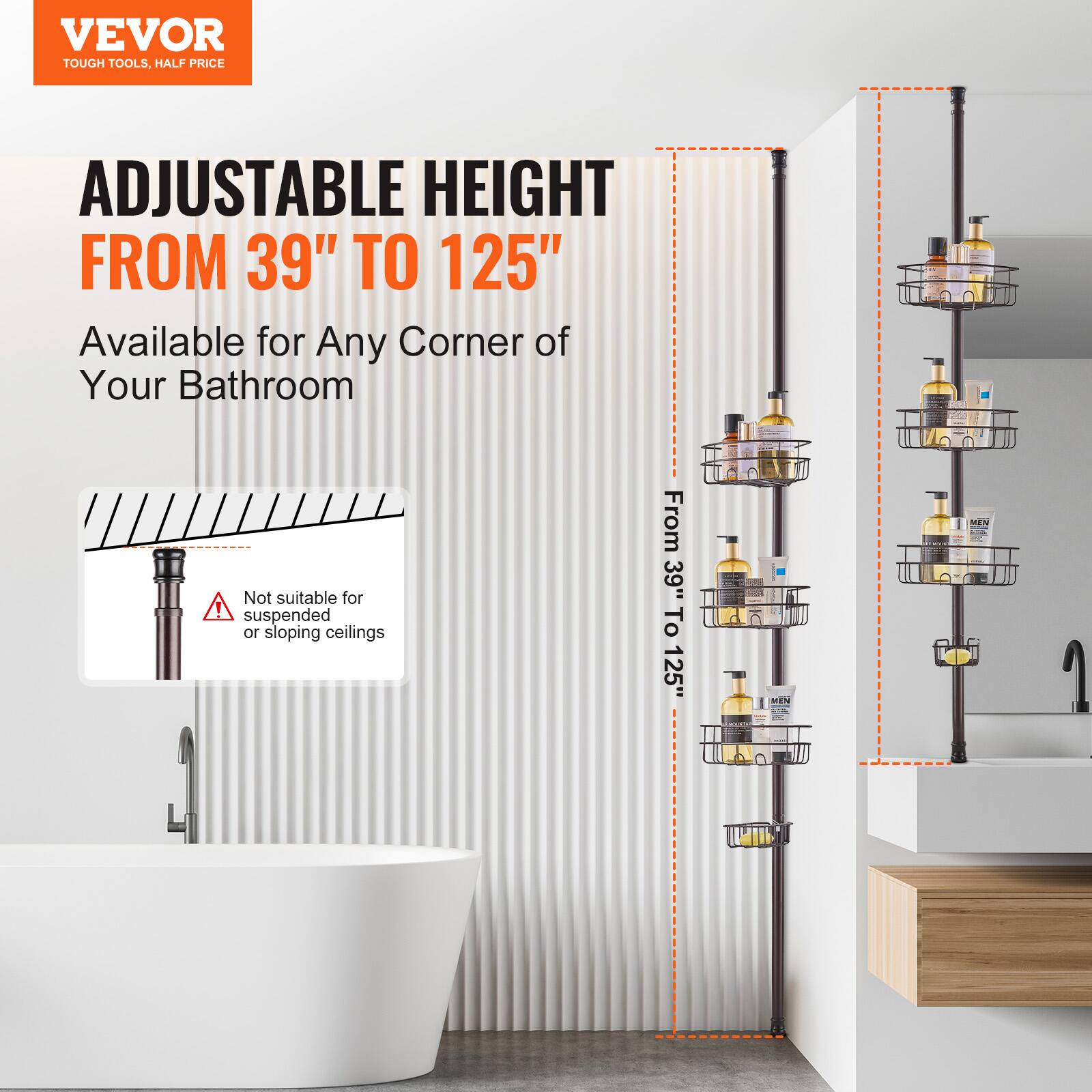 VEVOR  
TOUGH TOOLS, HALF PRICE  

ADJUSTABLE HEIGHT  
FROM 39" TO 125"  

Available for Any Corner of Your Bathroom  

Not suitable for suspended or sloping ceilings  

From 39" To 125"
