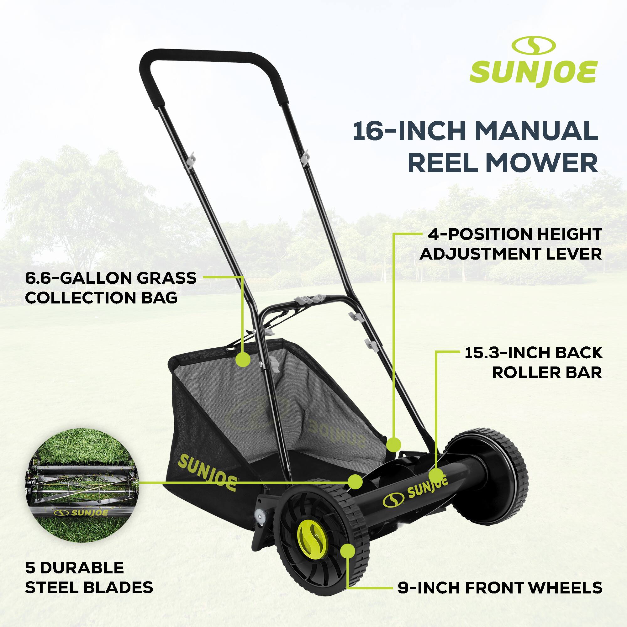 SUNJOE 16-INCH MANUAL REEL MOWER  
6.6-GALLON GRASS COLLECTION BAG  
4-POSITION HEIGHT ADJUSTMENT LEVER  
15.3-INCH BACK ROLLER BAR  
4 SUNJOE  
5 DURABLE STEEL BLADES  
9-INCH FRONT WHEELS