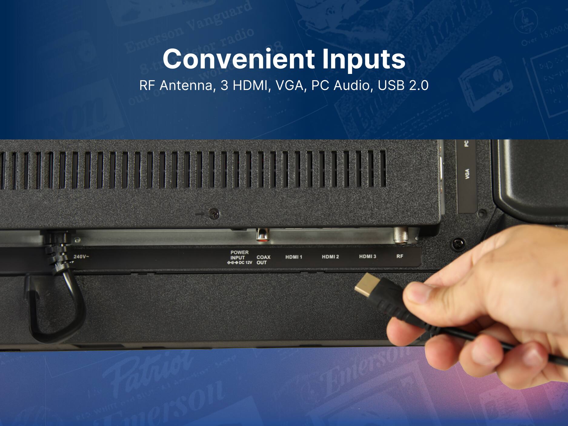 Convenient Inputs
RF Antenna, 3 HDMI, VGA, PC Audio, USB 2.0

POWER INPUT
COAX
HDMI 1
HDMI 2
HDMI 3
RF
12V OUT

Patriot