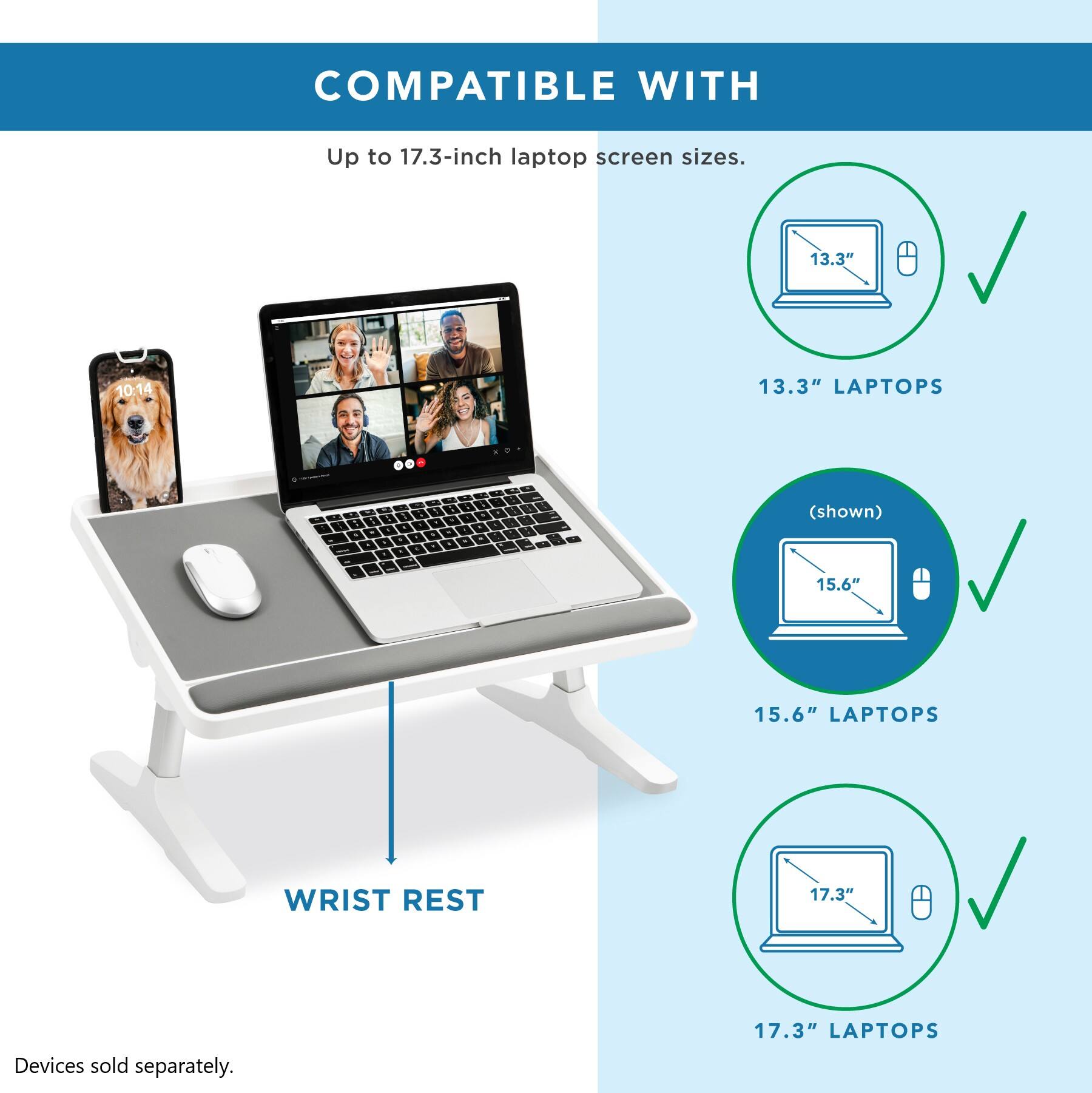 COMPATIBLE WITH Up to 17.3-inch laptop screen sizes. 13.3" LAPTOPS 15.6" LAPTOPS 17.3" LAPTOPS WRIST REST Devices sold separately.