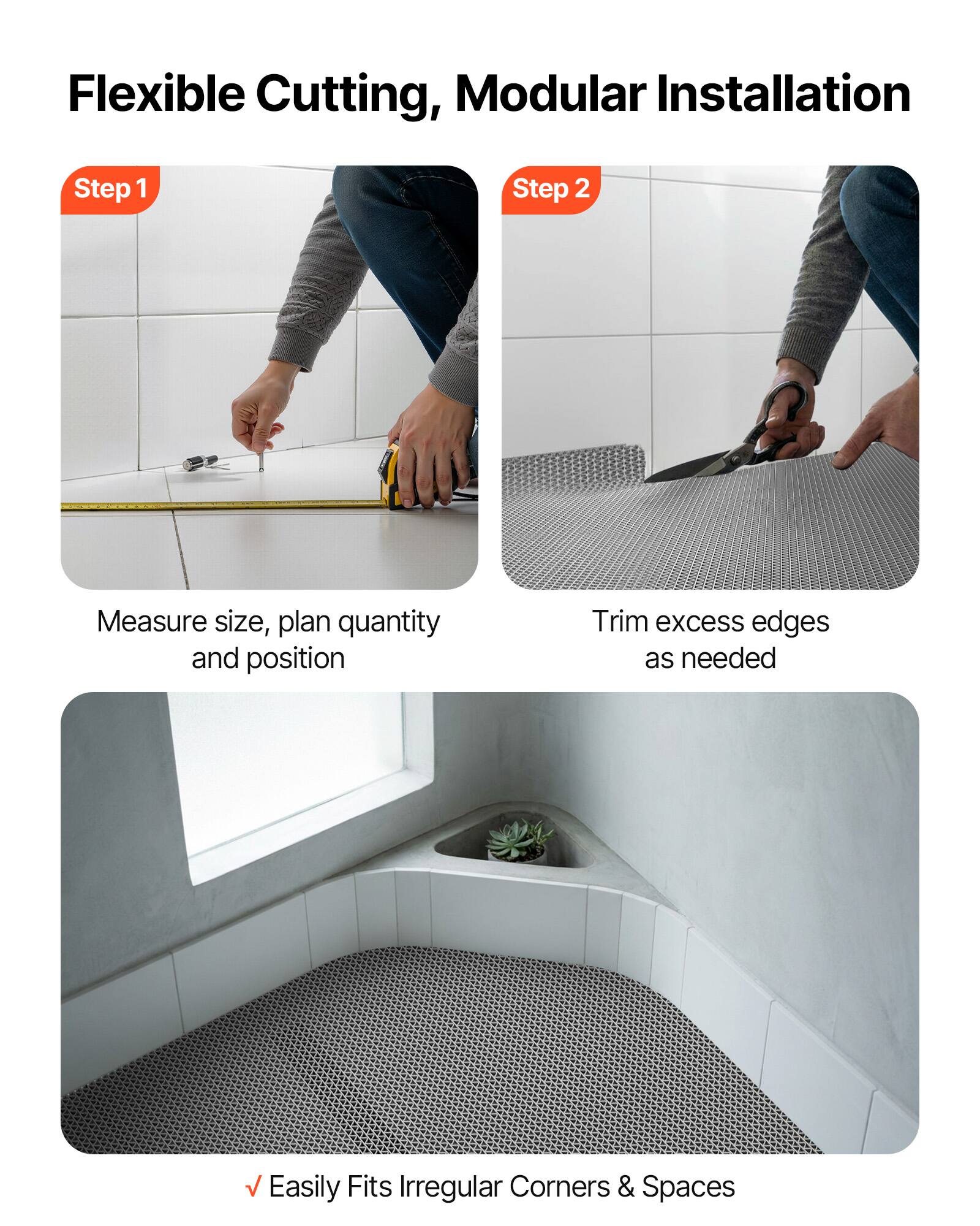 Flexible Cutting, Modular Installation

Step 1
Measure size, plan quantity and position

Step 2
Trim excess edges as needed

Easily Fits Irregular Corners & Spaces