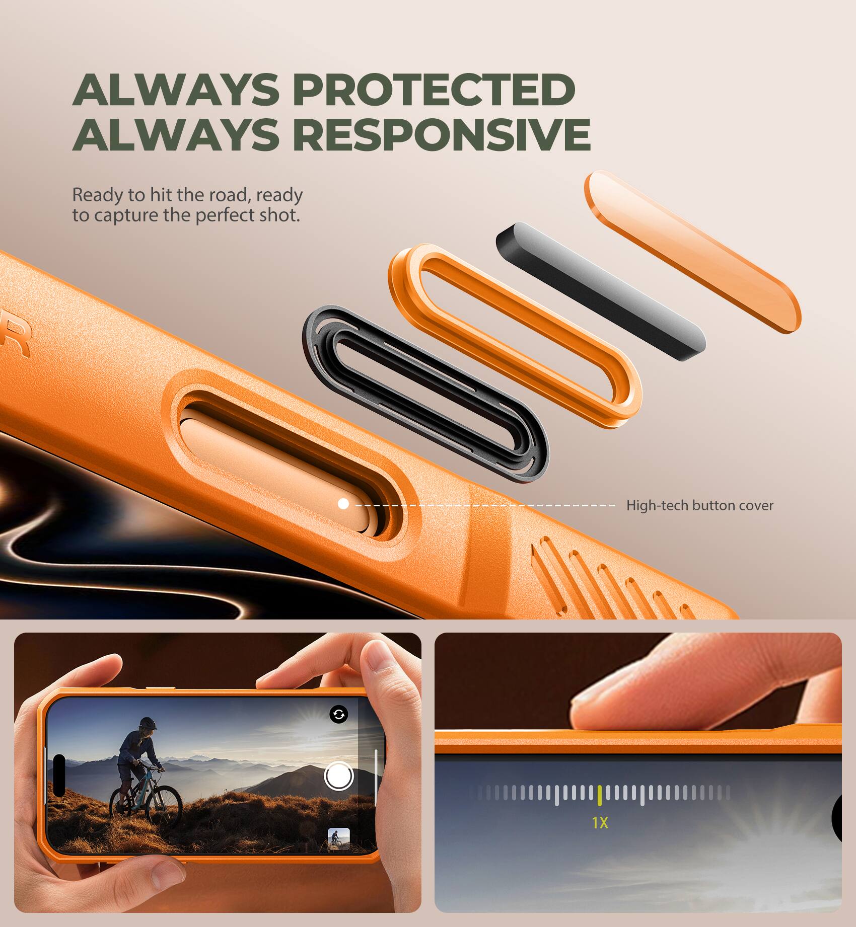 ALWAYS PROTECTED  
ALWAYS RESPONSIVE  

Ready to hit the road, ready to capture the perfect shot.  

High-tech button cover  

1X