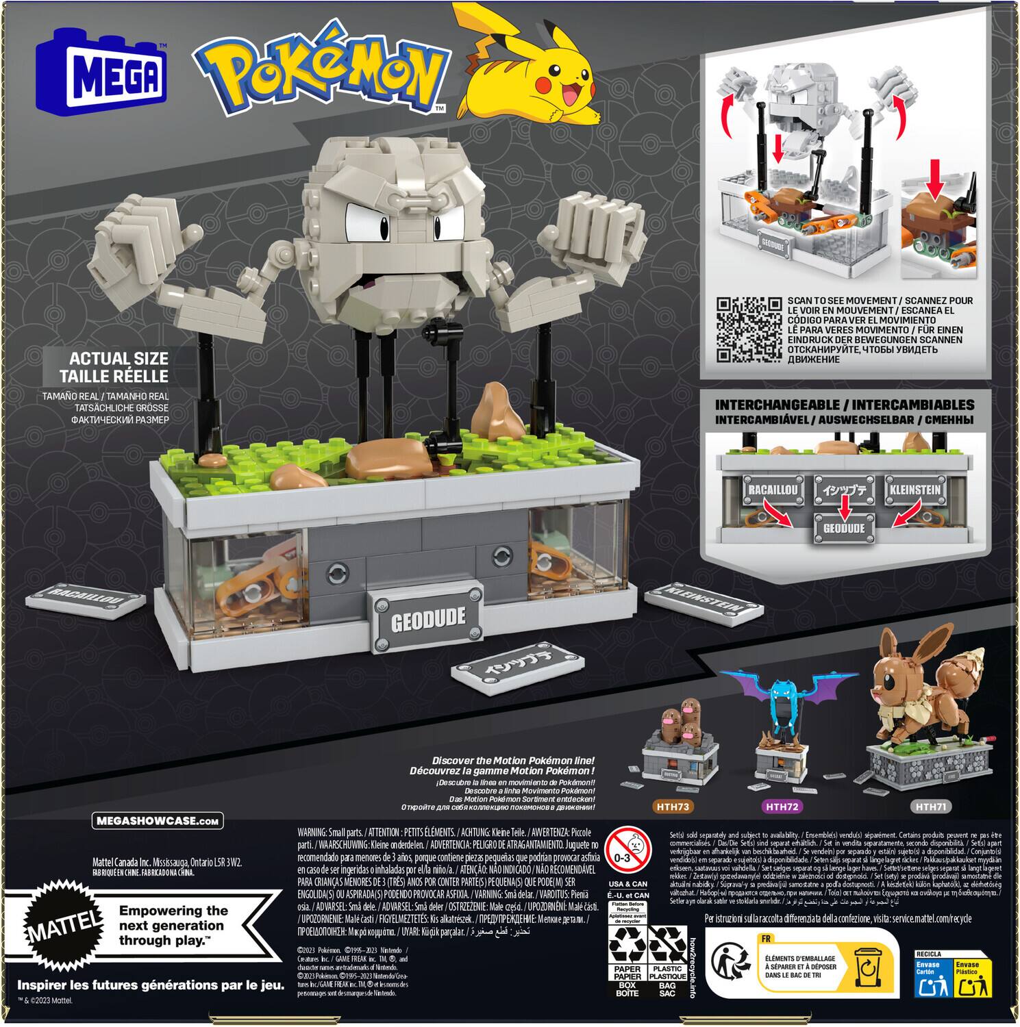 **MEGA Pokémon**

**ACTUAL SIZE**  
TAILLE RÉELLE  
TAMAÑO REAL  
TAMANHO REAL  
TATSACHICHE GROSSE  
@AKTMECKIN PASMEP

**INTERCHANGEABLE**  
INTERCAMBIABLES  
INTERCAMBIABLE  
AUSWÄHLSBAR  
СМЕННЫЙ

**GEODUDE**

**SCAN TO SEE MOVEMENT**  
SCANNZ POUR VOIR MOUVEMENT  
SCANEAZ POUR VOIR MOUVEMENT  
SCANNEN ZUM SEHEN  
LE VOIR EN MOUVEMENT  
LE PARAVER MOVIMIENTO  
LE PARAVER MOVIMENTO  
LE PARAVER MOVIMENTO  
LE PARAVER MOVIMENTO  
LE PARAVER MOVIMENTO  
LE PARAVER MOVIMENTO  
LE PARAVER MOVIMENTO  
LE PARAVER MOVIMENTO  
LE PARAVER MOVIMENTO  
LE PARAVER MOVIMENTO  
LE PARAVER MOVIMENTO  
LE PARAVER MOVIMENTO  
LE PARAVER MOVIMENTO  
LE PARAVER MOVIMENTO  
LE PARAVER MOVIMENTO  
LE PARAVER MOVIMENTO  
LE PARAVER MOVIMENTO  
LE PARAVER