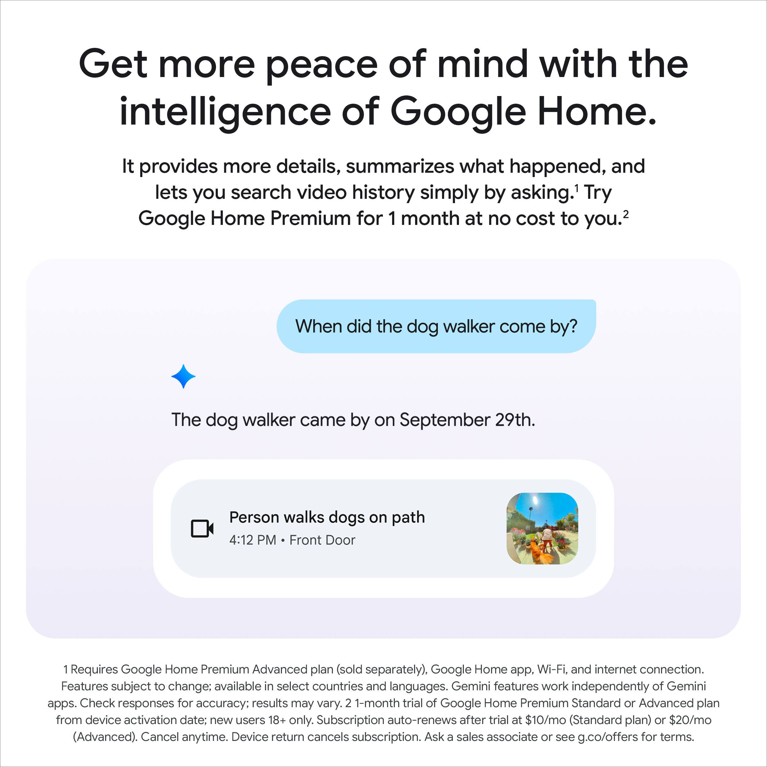 Get more peace of mind with the intelligence of Google Home.  
It provides more details, summarizes what happened, and lets you search video history simply by asking.  
1 Try Google Home Premium for 1 month at no cost to you.  
2 When did the dog walker come by?  
The dog walker came by on September 29th.  
Person walks dogs on path  
4:12 PM Front Door  

1 Requires Google Home Premium Advanced plan (sold separately), Google Home app, Wi-Fi, and internet connection. Features subject to change; available in select countries and languages. Gemini features work independently of Gemini apps. Check responses for accuracy; results may vary.  
2 1-month trial of Google Home Premium Standard or Advanced plan from device activation date: new users 18+ only. Subscription auto-renews after trial at $10/mo (Standard plan) or $20/mo (Advanced). Cancel anytime. Device return cancels subscription. Ask a sales associate or see g.co/offers for terms.