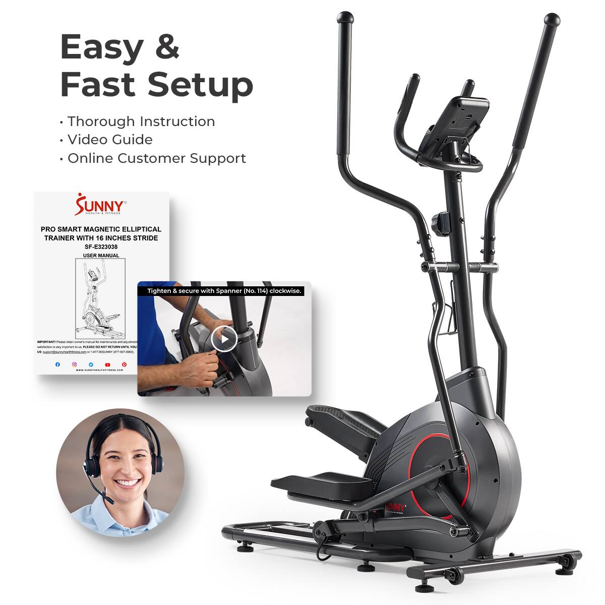Easy & Fast Setup
Thorough Instruction
Video Guide
Online Customer Support
SUNNY : : PRO SMART MAGNETIC ELLIPTICAL TRAINER WITH 16 INCHES STRIDE SF-E323038 USER MANUAL
Tighten & secure with Spanner No 114) clockwise.