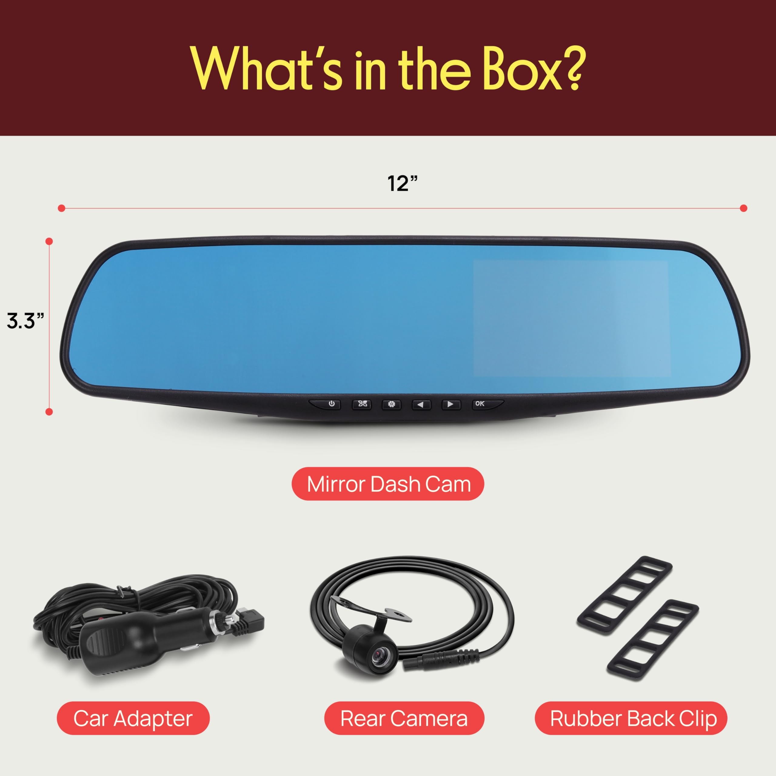 What's in the Box?  
12" 3.3" M DE Mirror Dash Cam  
Car Adapter  
Rear Camera  
Rubber Back Clip