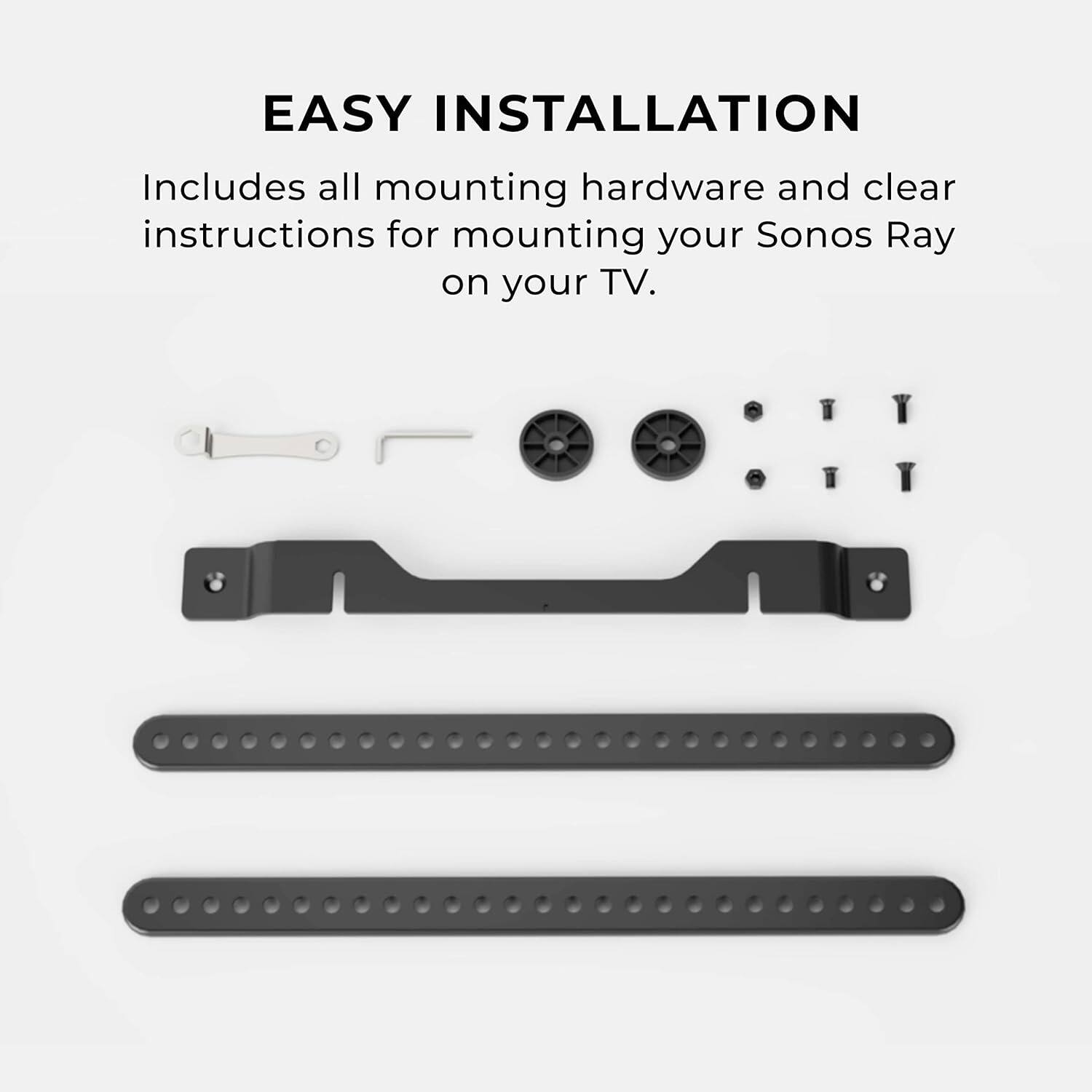 EASY INSTALLATION  
Includes all mounting hardware and clear instructions for mounting your Sonos Ray on your TV.