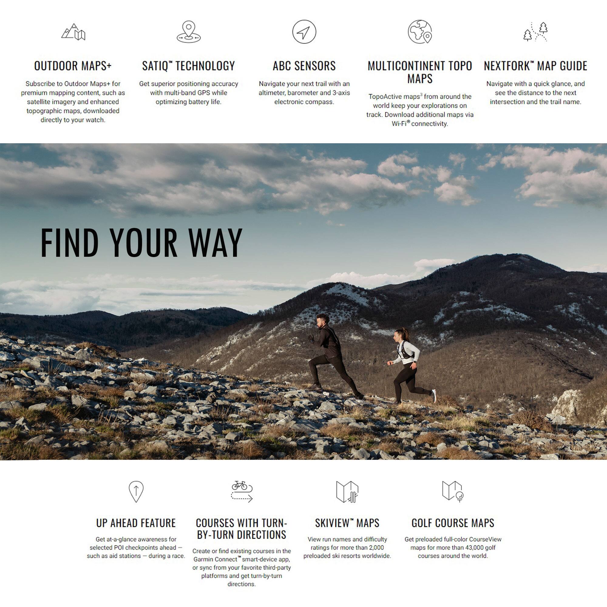 **OUTDOOR MAPS+**  
Subscribe to Outdoor Maps+ for premium mapping content, such as satellite imagery and enhanced topographic maps, downloaded directly to your watch.

**SATIC™ TECHNOLOGY**  
Get superior positioning accuracy with multi-band GPS while optimizing battery life.

**ABC SENSORS**  
Navigate your next trail with an altimeter, barometer, and 3-axis electronic compass.

**MULTICONTINENT TOPO MAPS**  
TopoActive maps™ from around the world keep your explorations on track. Download additional maps via Wi-Fi connectivity.

**NEXTFORK™ MAP GUIDE**  
Navigate with a quick glance, and see the distance to the next intersection and the trail name.

---

**FIND YOUR WAY**

---

**UP AHEAD FEATURE**  
Get at-a-glance awareness for selected POI checkpoints ahead — such as aid stations — during a race.

**COURSES WITH TURN-BY-TURN DIRECTIONS**  
Create or find existing courses in the app or sync from your favorite third-party platforms and get turn-by-turn directions.

**SKIVIEW™ MAPS**  
View run names and difficulty ratings for more than 2,000 preloaded ski resorts worldwide.

**GOLF COURSE MAP