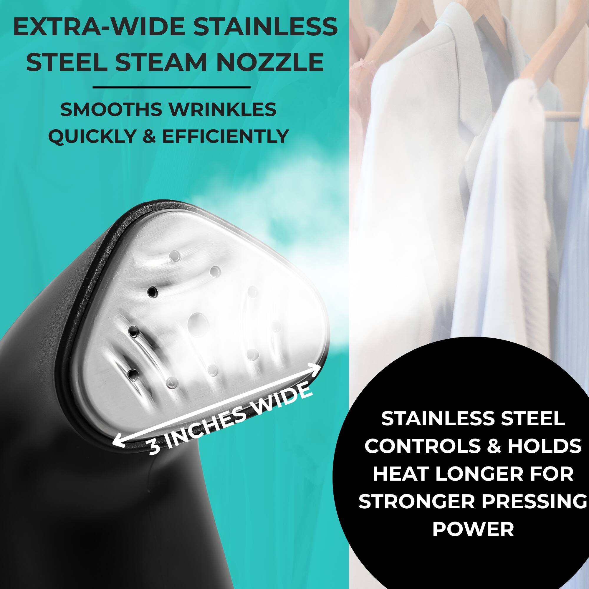 EXTRA-WIDE STAINLESS STEEL STEAM NOZZLE  
SMOOTH WRINKLES QUICKLY & EFFICIENTLY  

3 INCHES WIDE  

STAINLESS STEEL CONTROLS & HOLDS HEAT LONGER FOR STRONGER PRESSING POWER