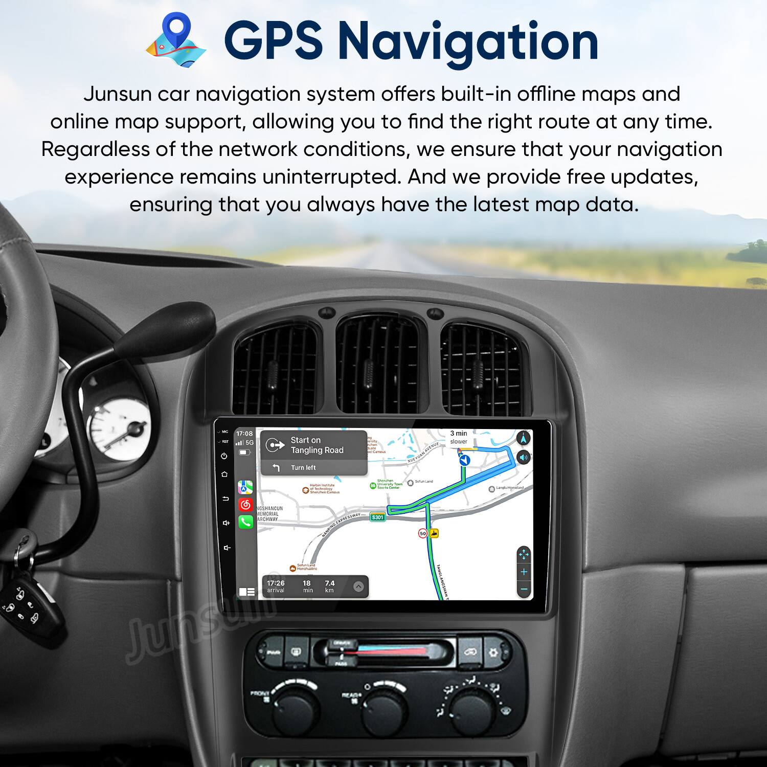 GPS Navigation

Junsun car navigation system offers built-in offline maps and online map support, allowing you to find the right route at any time. Regardless of the network conditions, we ensure that your navigation experience remains uninterrupted. And we provide free updates, ensuring that you always have the latest map data.

17:08 - Start on Tangling Road  
Turn left  
3 min  
17:26  
18 min  
7.4 km
