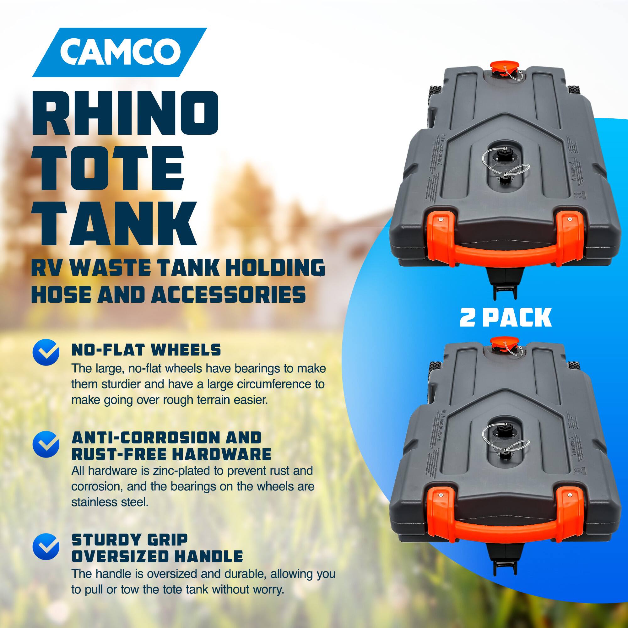 CAMCO RHINO TOTE TANK RV WASTE TANK HOLDING HOSE AND ACCESSORIES

NO-FLAT WHEELS
The large, no-flat wheels have bearings to make them sturdier and have a large circumference to make going over rough terrain easier.

ANTI-CORROSION AND RUST-FREE HARDWARE
All hardware is zinc-plated to prevent rust and corrosion, and the bearings on the wheels are stainless steel.

STURDY GRIP OVERSIZED HANDLE
The handle is oversized and durable, allowing you to pull or tow the tote tank without worry.

2 PACK
