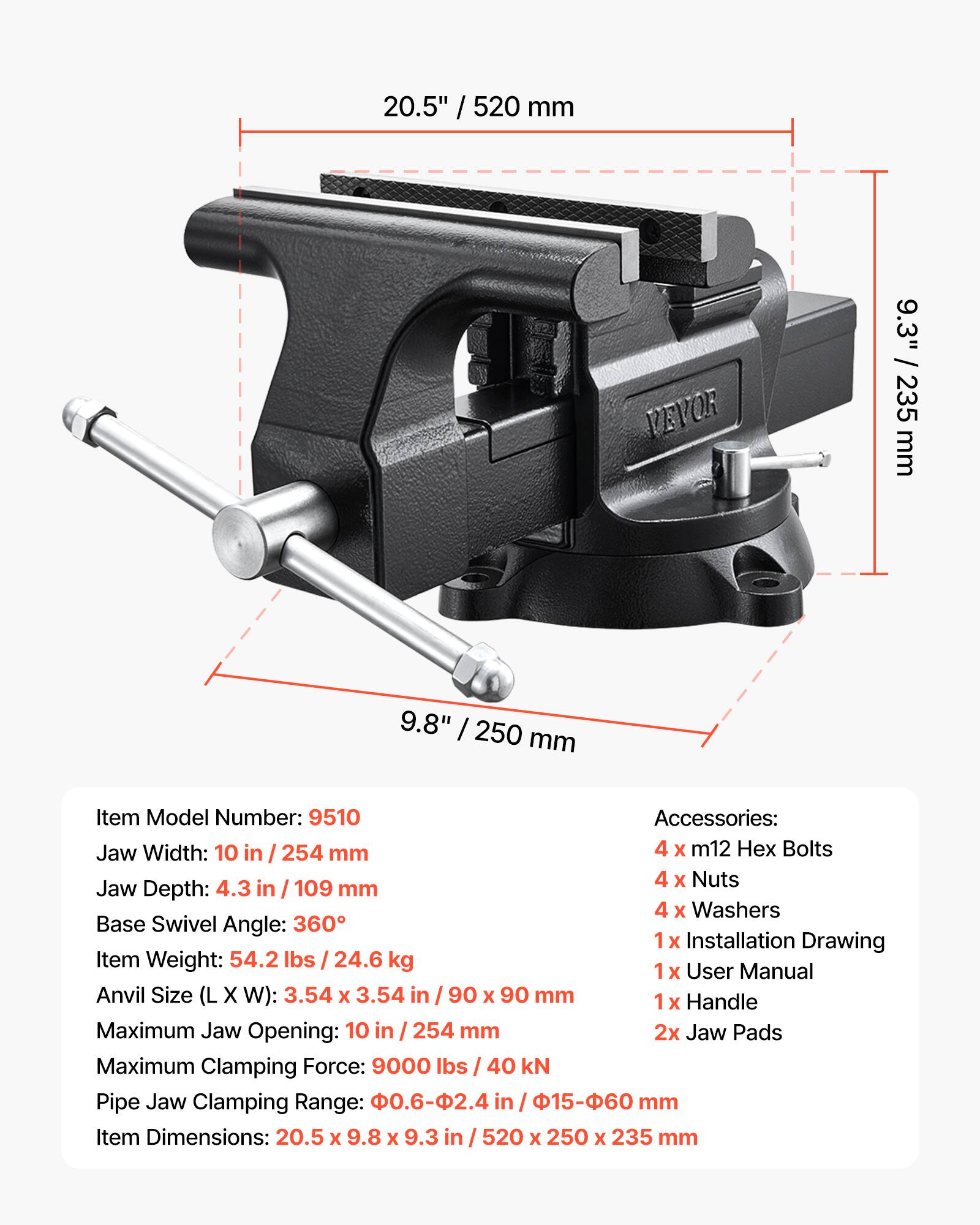 20.5" / 520 mm  
9.3" / 235 mm  
9.8" / 250 mm  

Item Model Number: 9510  

Accessories:  
- 4 x M12 Hex Bolts  
- 4 x Nuts  
- 4 x Washers  
- 1 x Installation Drawing  
- 1 x User Manual  
- 1 x Handle  
- 2x Jaw Pads  

Jaw Width: 10 in / 254 mm  
Jaw Depth: 4.3 in / 109 mm  
Base Swivel Angle: 360°  

Item Weight: 54.2 lbs / 24.6 kg  

Anvil Size (L x W): 3.54 x 3.54 in / 90 x 90 mm  

Maximum Jaw Opening: 10 in / 254 mm  

Maximum Clamping Force: 9000 lbs / 40 kN  

Pipe Jaw Clamping Range: 0.6-2.4 in / 15-60 mm  

Item Dimensions: 20.5 x